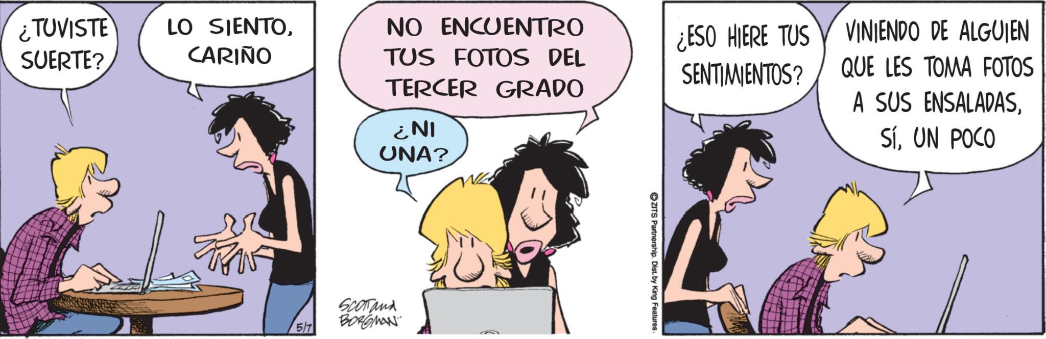 Comic book OCR: ¿TUVISTE SUERTE? LO SIENTOCARIÑO NO ENCUENTRO TUS FOTOS DEL TERCER GRADO ¿NI UNA? ¿ESO HIERE TUS SENTIMIENTOS? VINIENDO DE ALGUIEN QUE LES TOMA FOTOS A SUS ENSALADASUN POCO 5/7 SCOTTand BORGMAN ZITS Partnership. Dist. by King Features ¿ TUVISTE SUERTE ? LO SIENTOCARIÑO NO ENCUENTRO TUS FOTOS DEL TERCER GRADO ¿ NI UNA ? ¿ ESO HIERE TUS SENTIMIENTOS ? VINIENDO DE ALGUIEN QUE LES TOMA FOTOS A SUS ENSALADASUN POCO 5/7 SCOTTand BORGMAN ZITS Partnership . Dist . by King Features