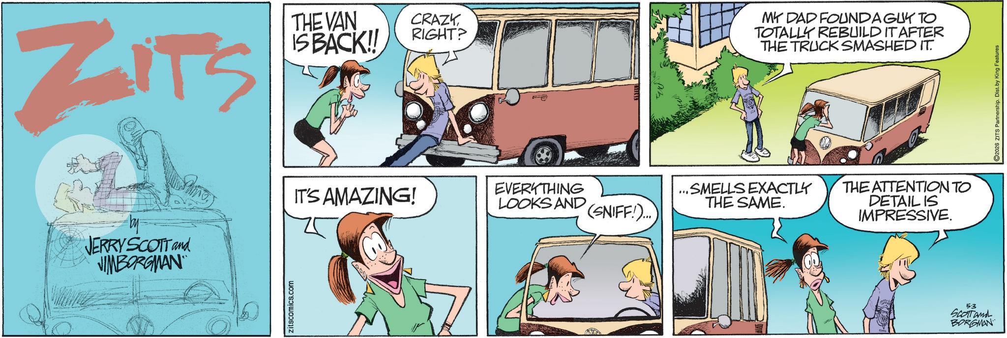 Animated cartoon OCR: ZITS THE VAN IS BACK!! CRAZYRIGHT? MY DAD FOUNDA GUY TO TOTALLY REBUILD IT AFTER THE TRUCK SMASHED IT. JERRY SCOTT and VIMBORGMAN IT'S AMAZING! zitscomics.com EVERYTHING LOOKS AND .SMELLS EXACTLY THE SAME. (SNIFF!)... THE ATTENTION TO DETAIL IS IMPRESSIVE. 5:3 SCOTT and BORGMAN 2026 ZITS Partnership. Dist. by King Features ZITS THE VAN IS BACK !! CRAZYRIGHT ? MY DAD FOUNDA GUY TO TOTALLY REBUILD IT AFTER THE TRUCK SMASHED IT . JERRY SCOTT and VIMBORGMAN IT'S AMAZING ! zitscomics.com EVERYTHING LOOKS AND .SMELLS EXACTLY THE SAME . ( SNIFF ! ) ... THE ATTENTION TO DETAIL IS IMPRESSIVE . 5 : 3 SCOTT and BORGMAN 2026 ZITS Partnership . Dist . by King Features