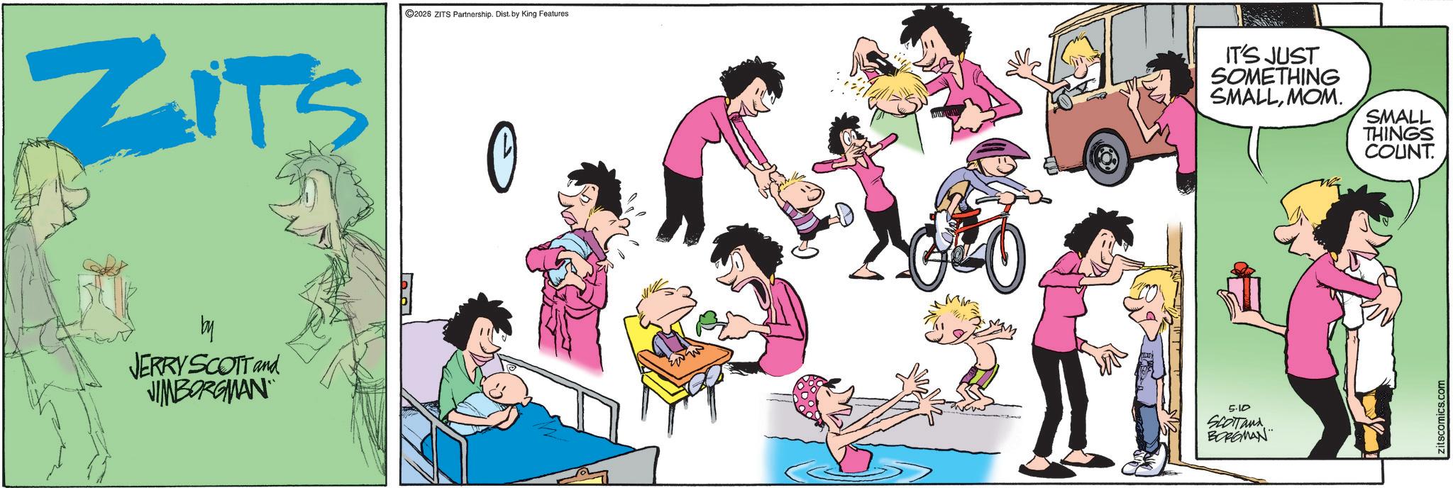 Fictional character OCR: ZITS 2026 ZITS Partnership. Dist. by King Features 0 IT'S JUST SOMETHING SMALLMOM. by JERRY SCOTT and NIMBORGMAN 5.10 SCOTTand BORGMAN SMALL THINGS COUNT. zitscomics.com ZITS 2026 ZITS Partnership . Dist . by King Features 0 IT'S JUST SOMETHING SMALLMOM . by JERRY SCOTT and NIMBORGMAN 5.10 SCOTTand BORGMAN SMALL THINGS COUNT . zitscomics.com
