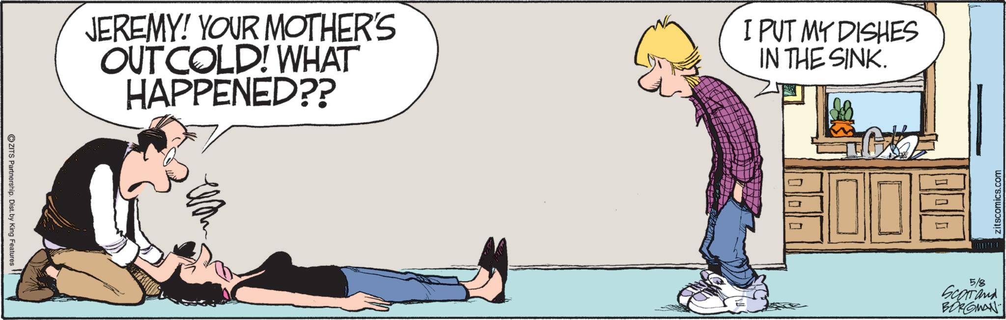 Animation OCR: ZITS Partnership. Dist. by King Features JEREMY! YOUR MOTHER'S OUT COLD! WHAT HAPPENED?? I PUT MY DISHES IN THE SINK. ? ? 5/8 Scorrand BORGMAN zitscomics.com ZITS Partnership . Dist . by King Features JEREMY ! YOUR MOTHER'S OUT COLD ! WHAT HAPPENED ?? I PUT MY DISHES IN THE SINK . ? ? 5/8 Scorrand BORGMAN zitscomics.com