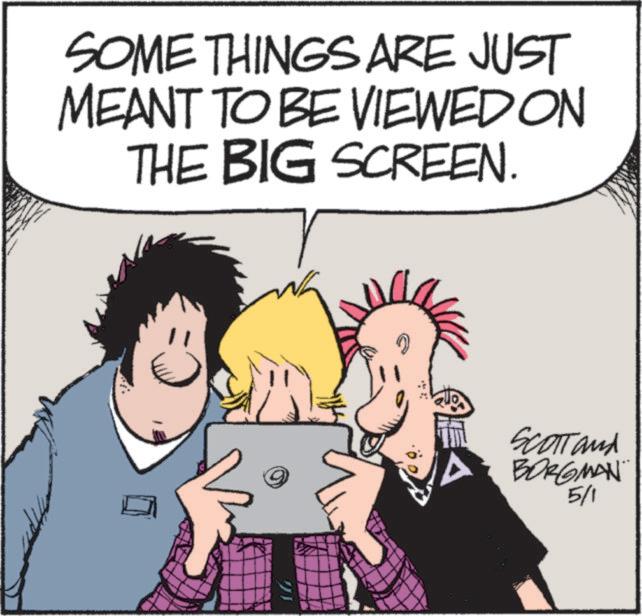 Graphics OCR: SOME THINGS ARE JUST MEANT TO BE VIEWED ON THE BIG SCREEN. SCOTT and BORGMAN 5/1 SOME THINGS ARE JUST MEANT TO BE VIEWED ON THE BIG SCREEN . SCOTT and BORGMAN 5/1