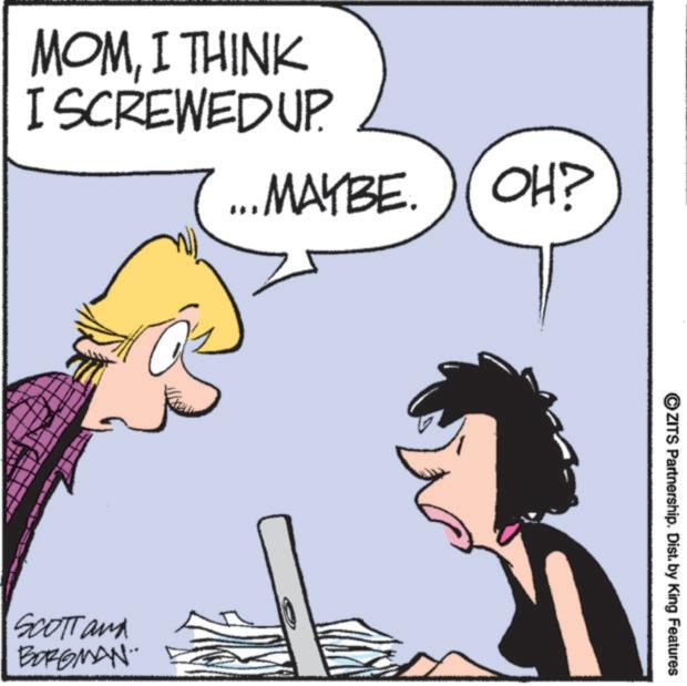 Comic book OCR: MOMI THINK I SCREWED UP. MAYBE. OH? SCOTT and BORGMAN. ZITS Partnership. Dist. by King Features MOMI THINK I SCREWED UP . MAYBE . OH ? SCOTT and BORGMAN . ZITS Partnership . Dist . by King Features