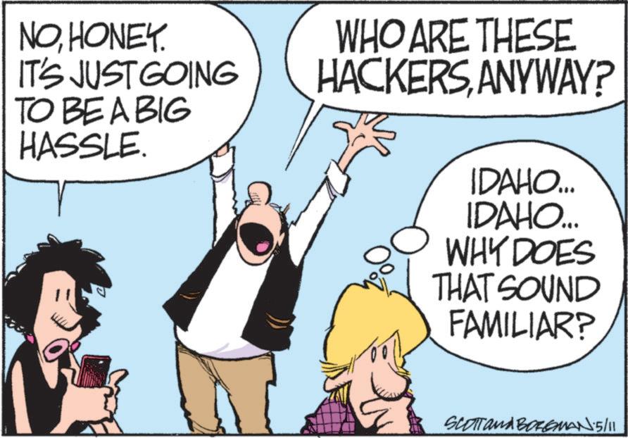 Comics OCR: NOHONEY. IT'S JUST GOING TO BE A BIG HASSLE. WHO ARE THESE HACKERSANYWAY? IDAHO... IDAHO.... WHY DOES THAT SOUND FAMILIAR? SCOTT and BORGMAN 5/11 NOHONEY . IT'S JUST GOING TO BE A BIG HASSLE . WHO ARE THESE HACKERSANYWAY ? IDAHO ... IDAHO .... WHY DOES THAT SOUND FAMILIAR ? SCOTT and BORGMAN 5/11