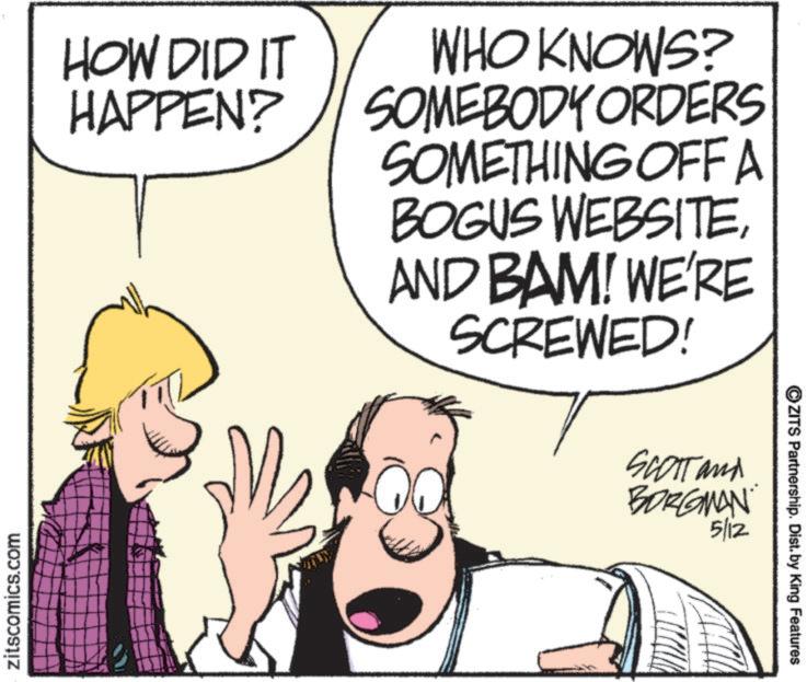 Hearing OCR: zitscomics.com HOW DID IT HAPPEN? WHO KNOWS? SOMEBODY ORDERS SOMETHING OFF A BOGUS WEBSITEAND BAM! WE'RE SCREWED! SCOTT and BORGMAN 5/12 ?ZITS Partnership. Dist. by King Features zitscomics.com HOW DID IT HAPPEN ? WHO KNOWS ? SOMEBODY ORDERS SOMETHING OFF A BOGUS WEBSITEAND BAM ! WE'RE SCREWED ! SCOTT and BORGMAN 5/12 ?ZITS Partnership . Dist . by King Features