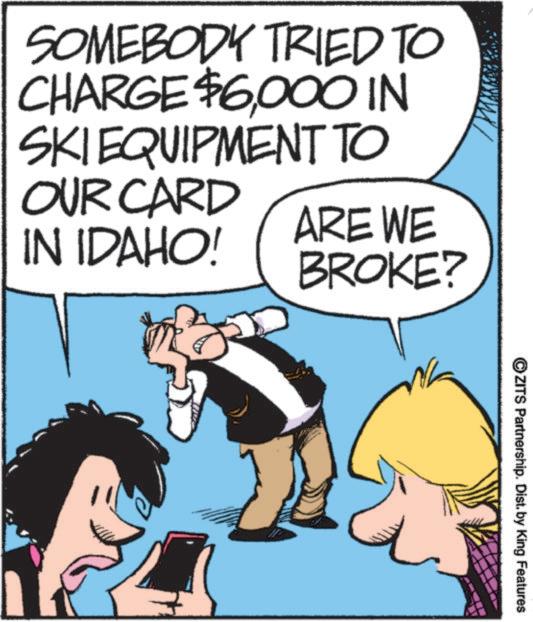 Publication OCR: SOMEBODY TRIED TO CHARGE $6000 IN SKIEQUIPMENT TO OUR CARD IN IDAHO! ARE WE BROKE? ZITS Partnership. Dist. by King Features SOMEBODY TRIED TO CHARGE $ 6000 IN SKIEQUIPMENT TO OUR CARD IN IDAHO ! ARE WE BROKE ? ZITS Partnership . Dist . by King Features