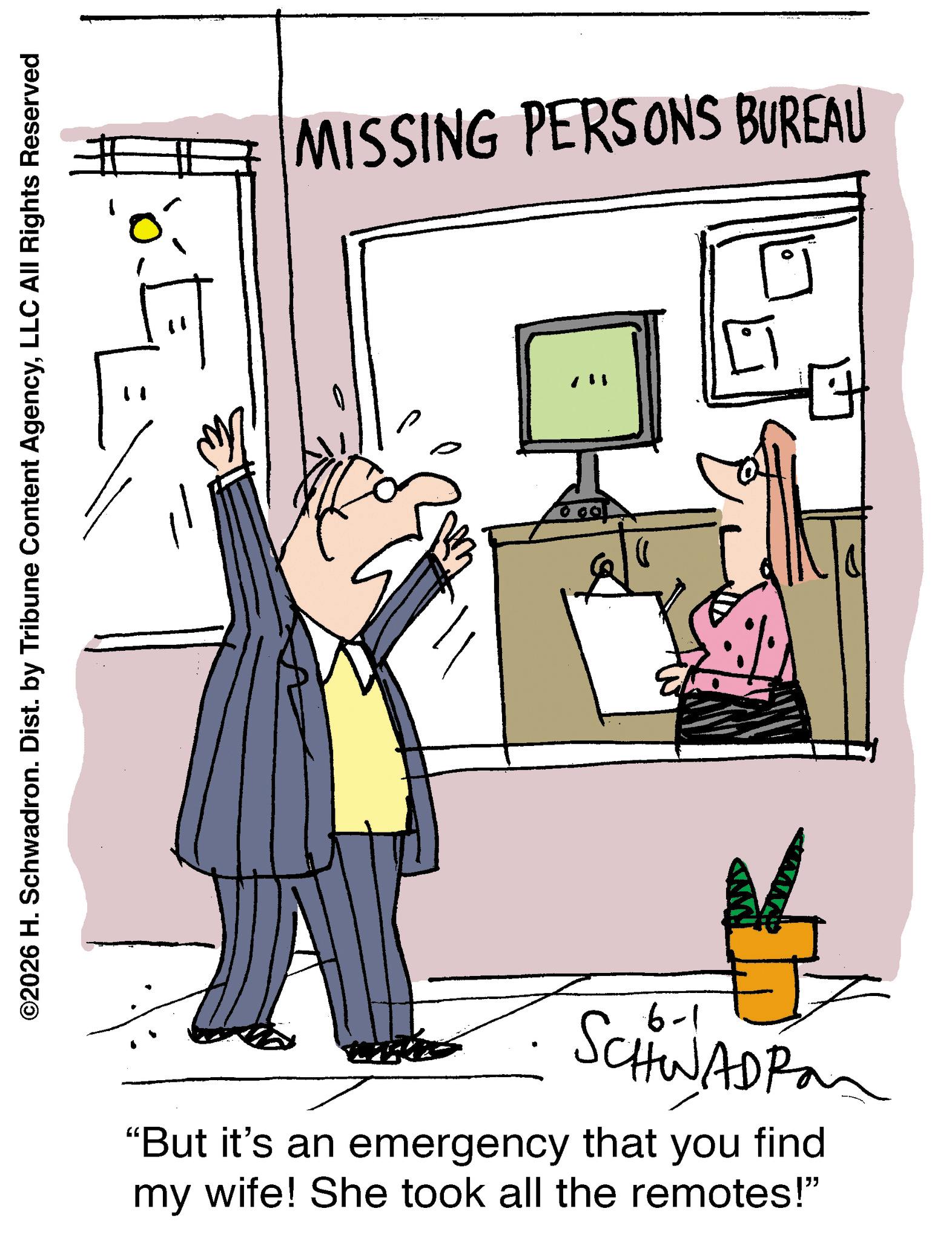 Graphics OCR: ©2026 H. Schwadron. Dist. by Tribune Content AgencyLLC All Rights Reserved MISSING PERSONS BUREAU • 1-9 SCHWADPan "But it's an emergency that you find my wife! She took all the remotes!" © 2026 H. Schwadron . Dist . by Tribune Content AgencyLLC All Rights Reserved MISSING PERSONS BUREAU • 1-9 SCHWADPan " But it's an emergency that you find my wife ! She took all the remotes ! "