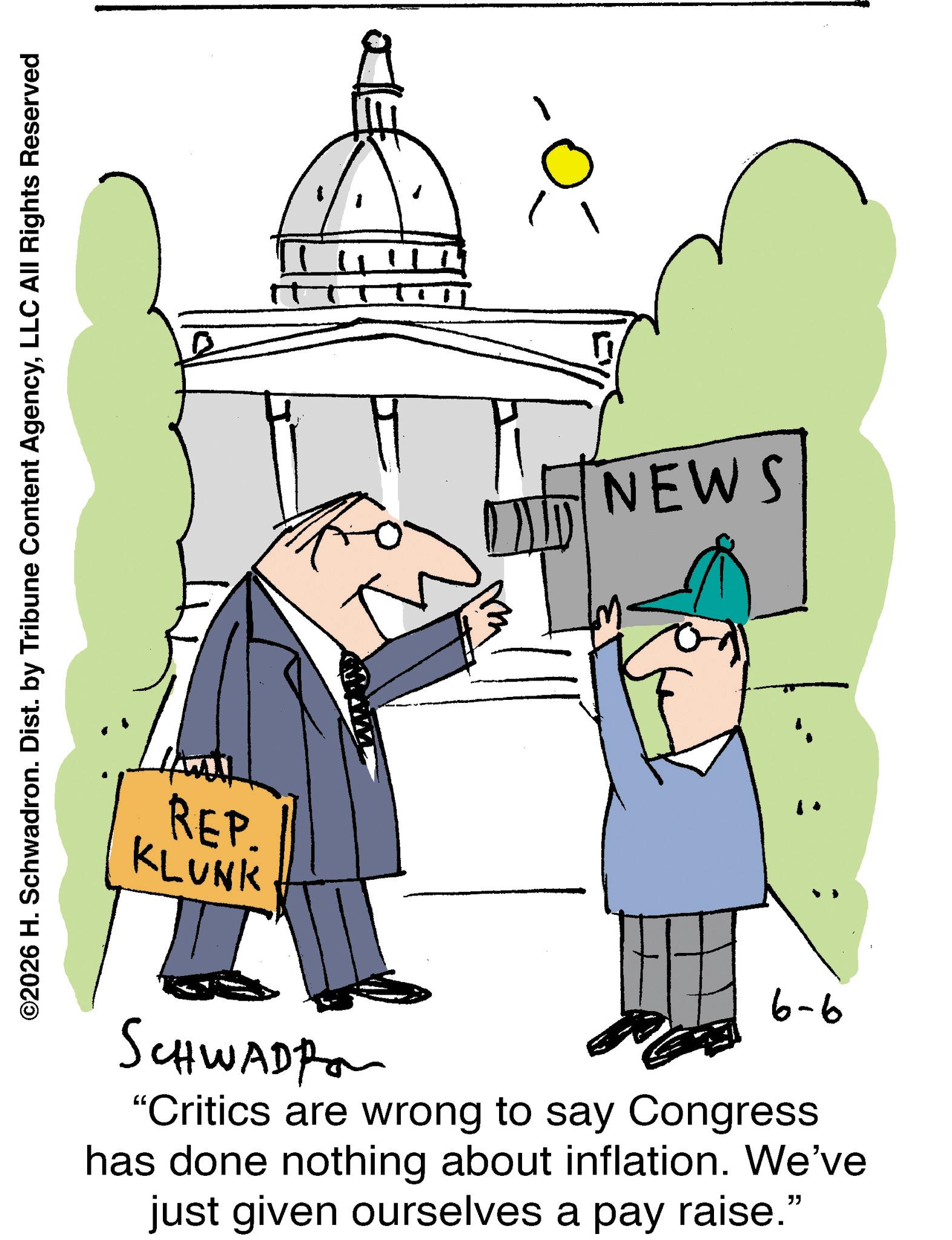 Animation OCR: ©2026 H. Schwadron. Dist. by Tribune Content AgencyLLC All Rights Reserved REP. KLUNK SCHWADP "Critics are wrong to say Congress has done nothing about inflation. We've just given ourselves a pay raise." 9-9 11 NEWS © 2026 H. Schwadron . Dist . by Tribune Content AgencyLLC All Rights Reserved REP . KLUNK SCHWADP " Critics are wrong to say Congress has done nothing about inflation . We've just given ourselves a pay raise . " 9-9 11 NEWS