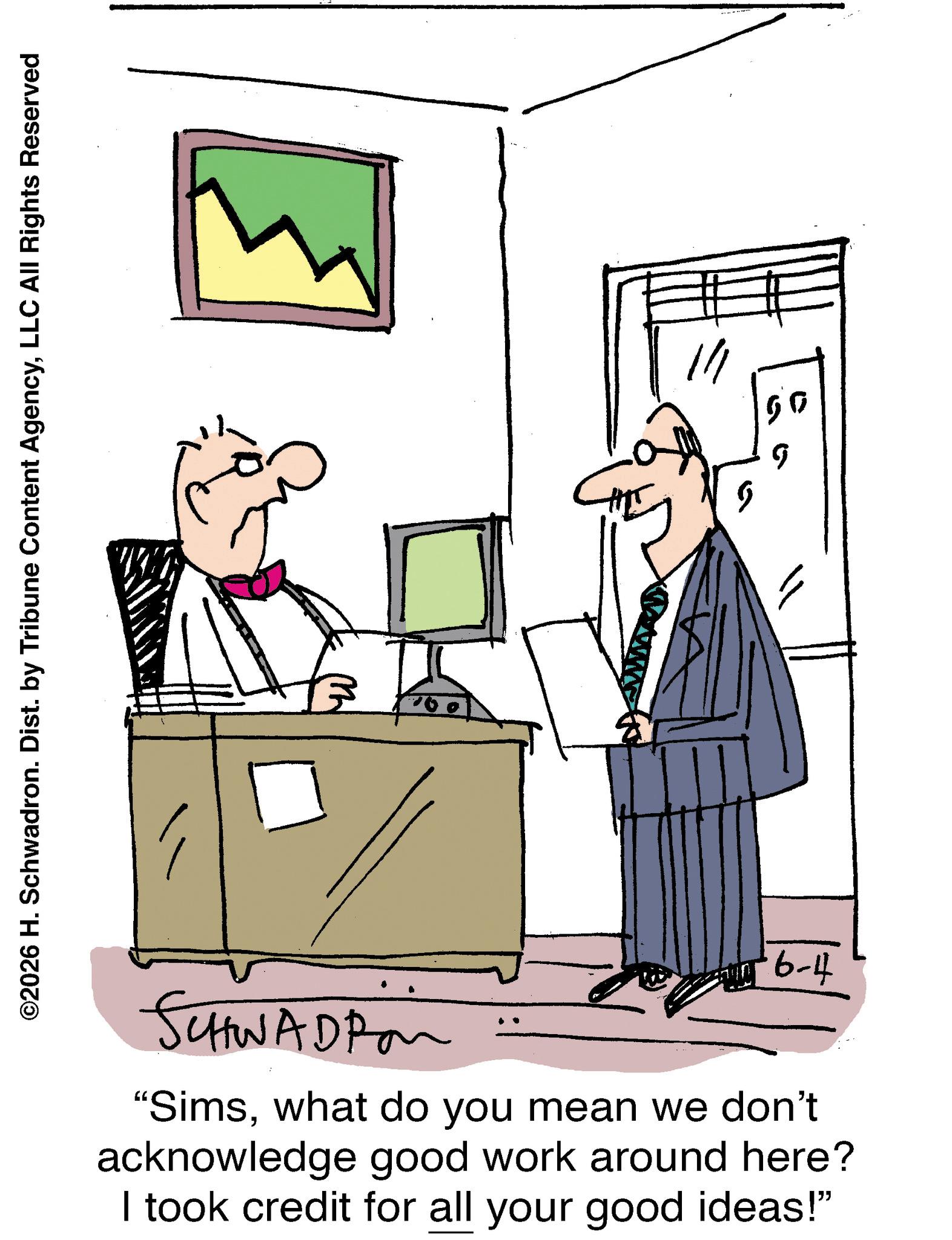 Businessperson OCR: ©2026 H. Schwadron. Dist. by Tribune Content AgencyLLC All Rights Reserved 6-4 SCHWADPon "Simswhat do you mean we don't acknowledge good work around here? I took credit for all your good ideas!" 1/1 50 g © 2026 H. Schwadron . Dist . by Tribune Content AgencyLLC All Rights Reserved 6-4 SCHWADPon " Simswhat do you mean we don't acknowledge good work around here ? I took credit for all your good ideas ! " 1/1 50 g