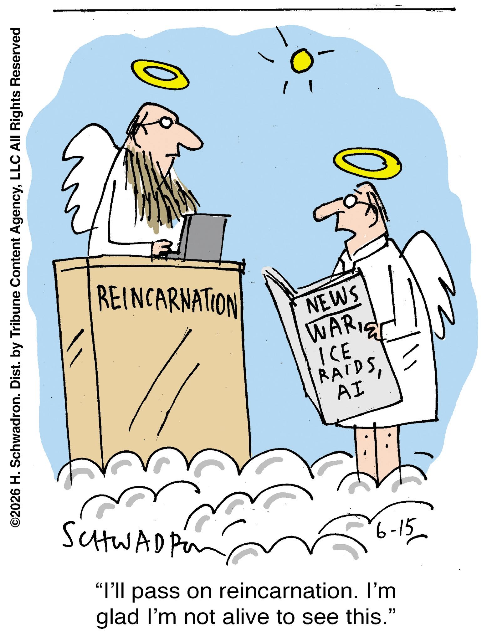 Graphics OCR: ©2026 H. Schwadron. Dist. by Tribune Content AgencyLLC All Rights Reserved REINCARNATION NEWS WARIC ICE RAIDS AI SCHWADP2 6-15 "I'll pass on reincarnation. I'm glad I'm not alive to see this." © 2026 H. Schwadron . Dist . by Tribune Content AgencyLLC All Rights Reserved REINCARNATION NEWS WARIC ICE RAIDS AI SCHWADP2 6-15 " I'll pass on reincarnation . I'm glad I'm not alive to see this . "