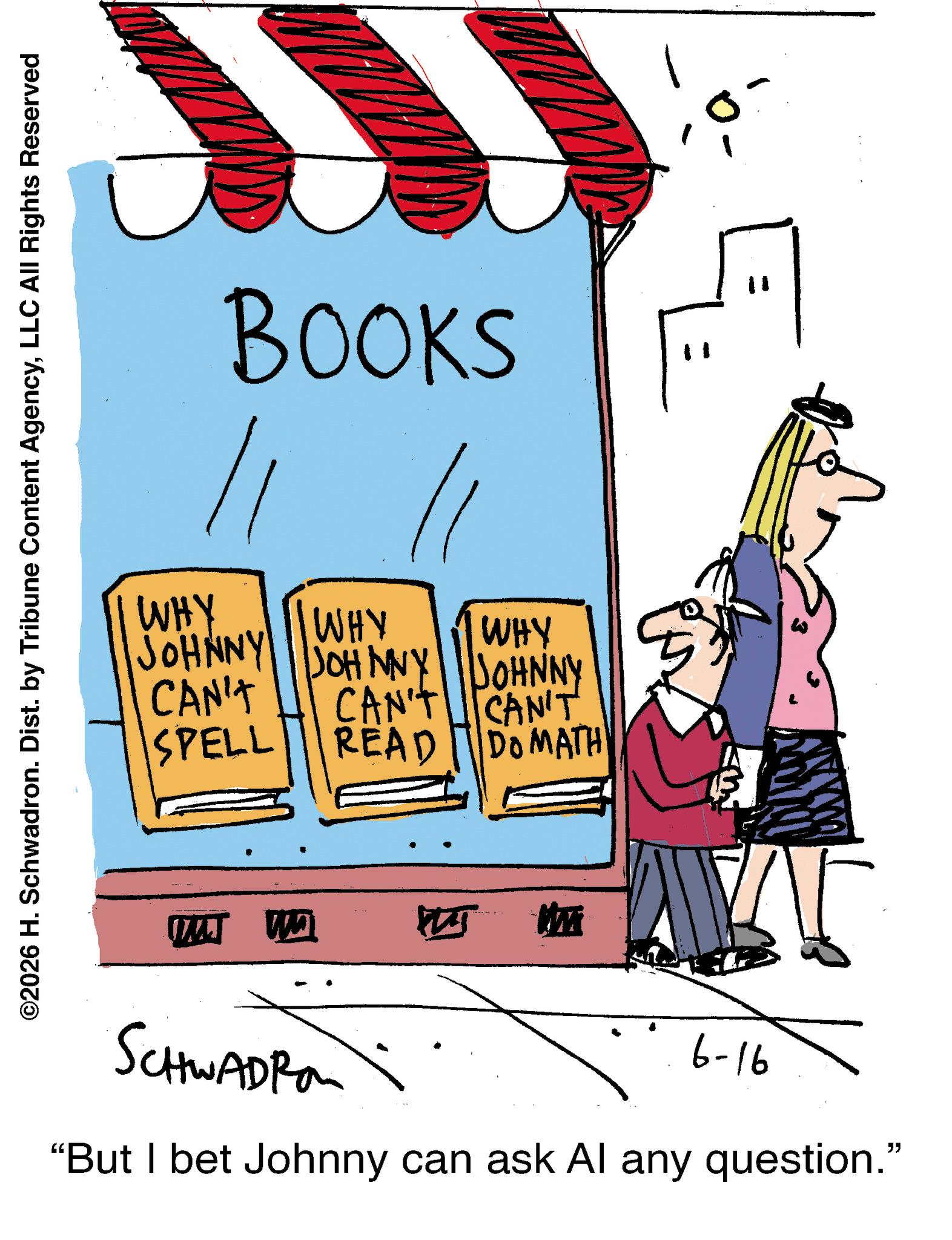 Handwriting OCR: WHY BOOKS // ©2026 H. Schwadron. Dist. by Tribune Content AgencyLLC All Rights Reserved JOHNNY CAN'T WHY WHY SPELL JOHNNY JOHNNY CAN'T CAN'T READ DO MATH M 6-16 SCHWADRO "But I bet Johnny can ask Al any question." WHY BOOKS // © 2026 H. Schwadron . Dist . by Tribune Content AgencyLLC All Rights Reserved JOHNNY CAN'T WHY WHY SPELL JOHNNY JOHNNY CAN'T CAN'T READ DO MATH M 6-16 SCHWADRO " But I bet Johnny can ask Al any question . "