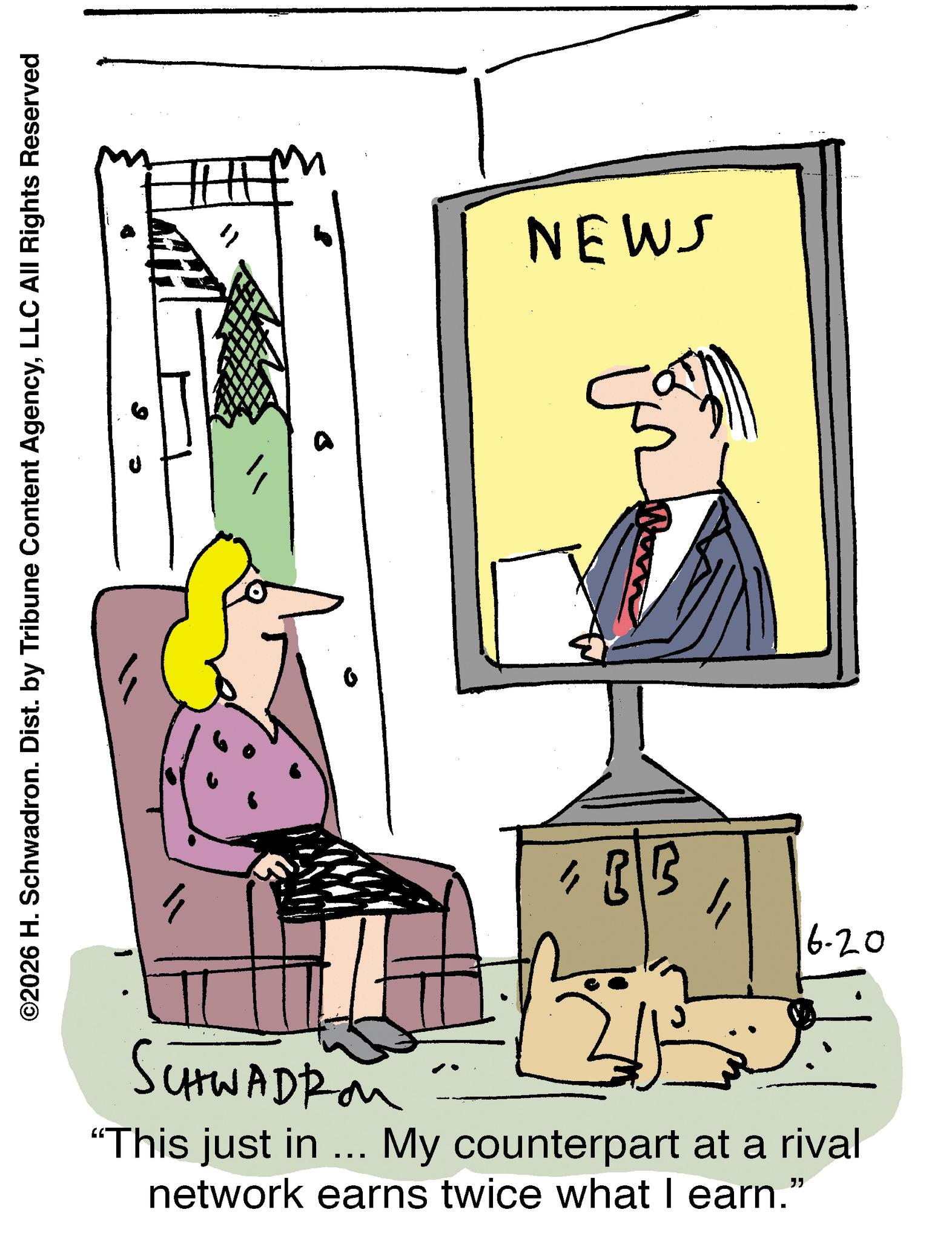Fiction OCR: ©2026 H. Schwadron. Dist. by Tribune Content AgencyLLC All Rights Reserved " NEWS 6-20 SCHWADROM "This just in ... My counterpart at a rival network earns twice what I earn." © 2026 H. Schwadron . Dist . by Tribune Content AgencyLLC All Rights Reserved " NEWS 6-20 SCHWADROM " This just in ... My counterpart at a rival network earns twice what I earn . "
