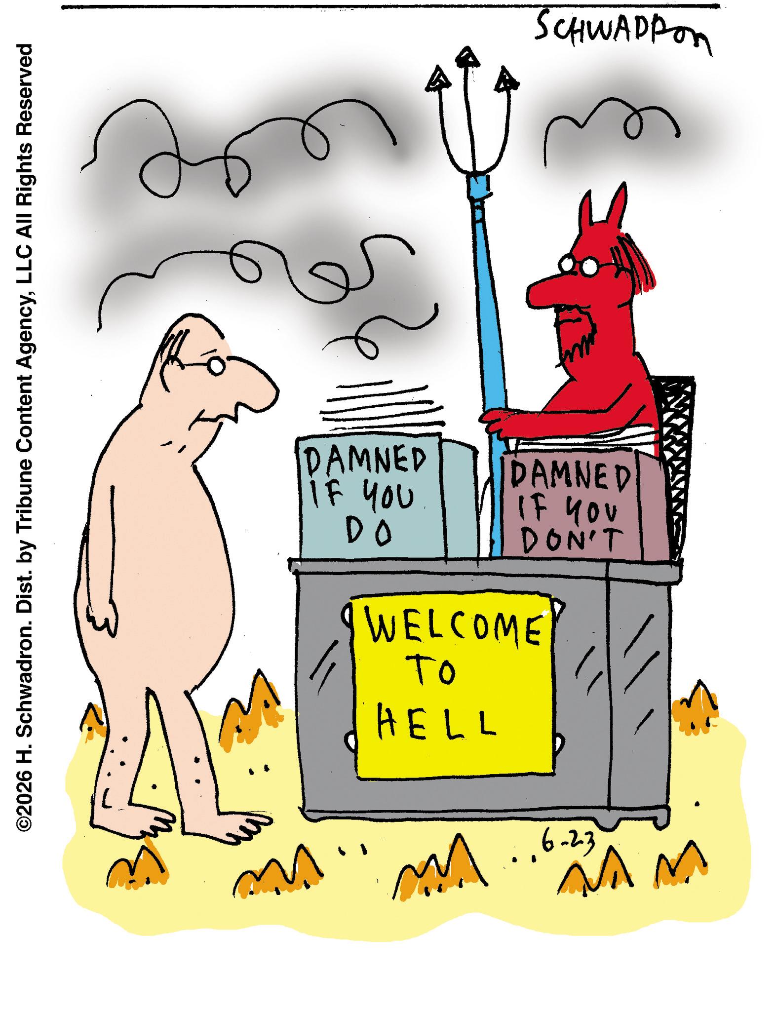 Graphics OCR: ©2026 H. Schwadron. Dist. by Tribune Content AgencyLLC All Rights Reserved DAMNED IF YOU DO DAMNED IF YOU DON'T WELCOME ?? HELL ??? 6-23 W SCHWADFOR © 2026 H. Schwadron . Dist . by Tribune Content AgencyLLC All Rights Reserved DAMNED IF YOU DO DAMNED IF YOU DON'T WELCOME ?? HELL ??? 6-23 W SCHWADFOR