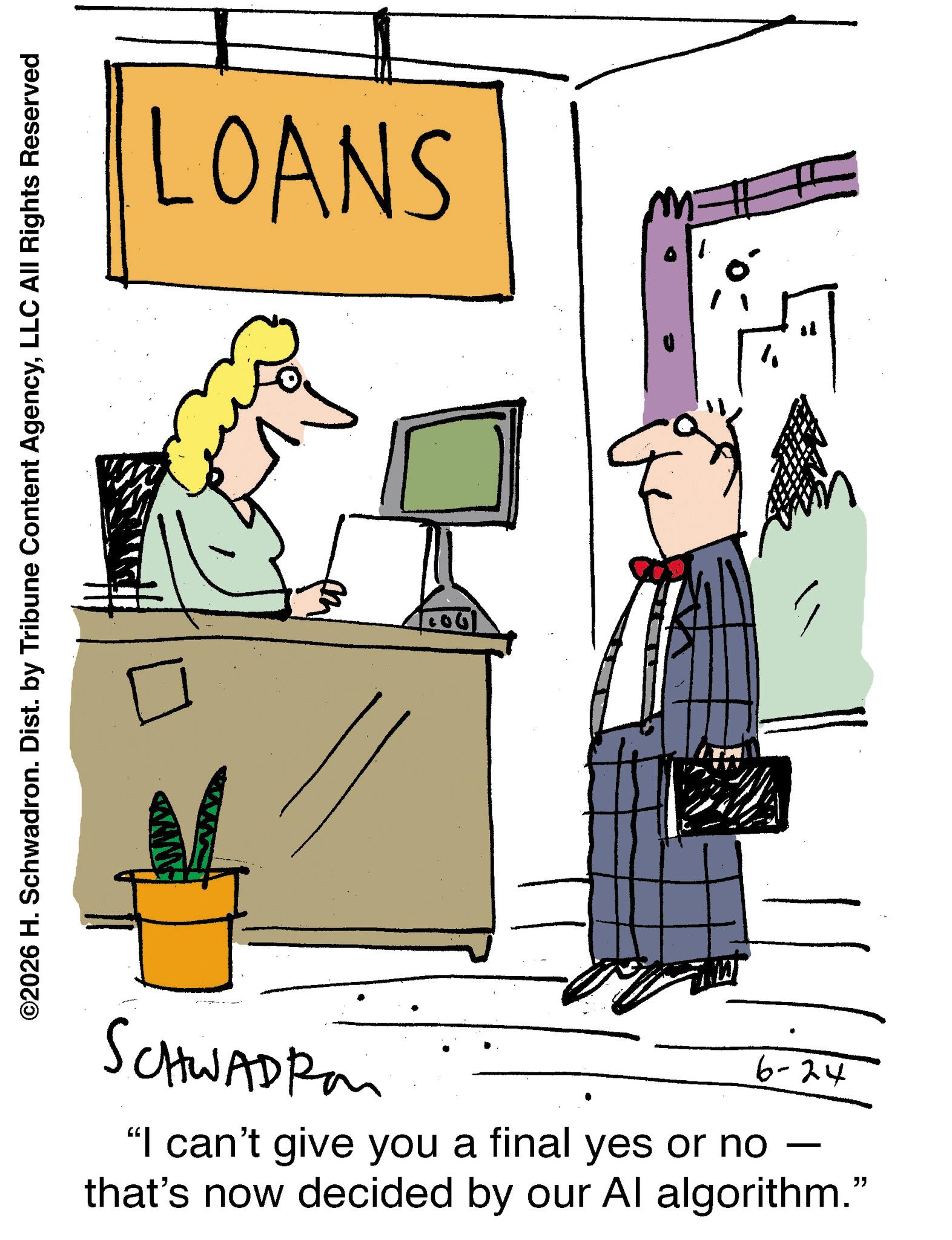 Animation OCR: ©2026 H. Schwadron. Dist. by Tribune Content AgencyLLC All Rights Reserved LOANS SCHWADIA 6-24 - "I can't give you a final yes or no that's now decided by our Al algorithm." © 2026 H. Schwadron . Dist . by Tribune Content AgencyLLC All Rights Reserved LOANS SCHWADIA 6-24 - " I can't give you a final yes or no that's now decided by our Al algorithm . "