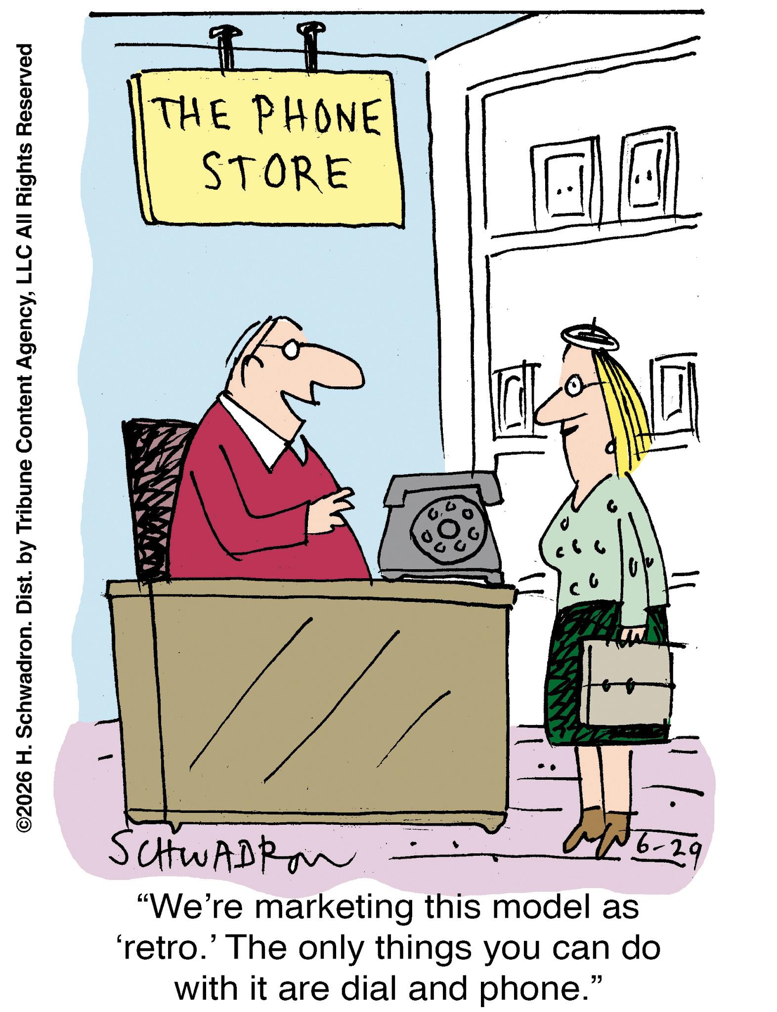 Telephone OCR: ©2026 H. Schwadron. Dist. by Tribune Content AgencyLLC All Rights Reserved THE PHONE STORE SCHWADRON 16-29 "We're marketing this model as 'retro.' The only things you can do with it are dial and phone." © 2026 H. Schwadron . Dist . by Tribune Content AgencyLLC All Rights Reserved THE PHONE STORE SCHWADRON 16-29 " We're marketing this model as ' retro . ' The only things you can do with it are dial and phone . "