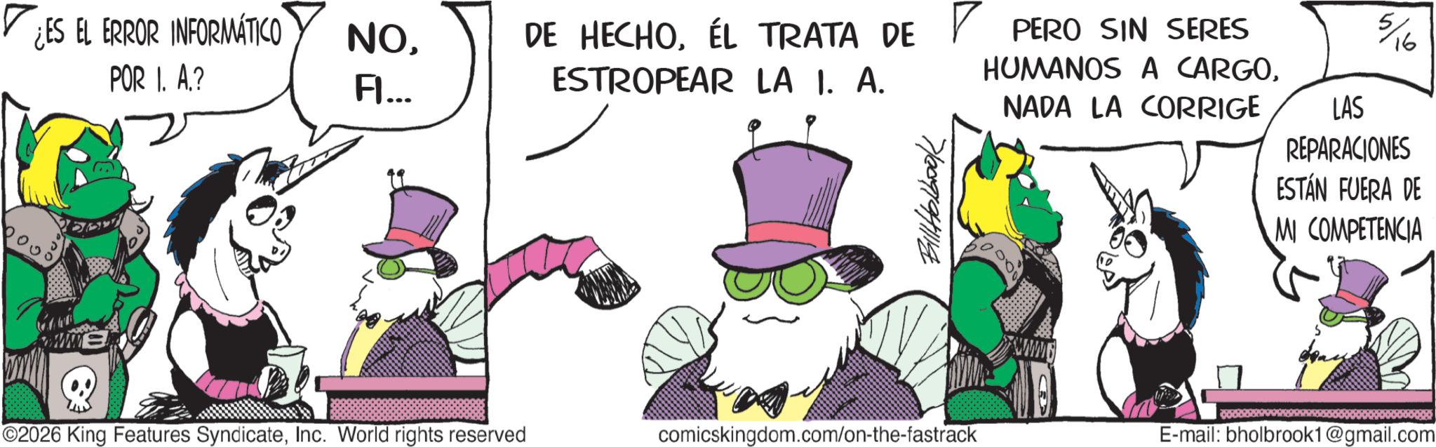 Comic book OCR: PERO SIN SERES HUMANOS A CARGONADA LA CORRIGE 5/16 LAS REPARACIONES ESTÁN FUERA DE MI COMPETENCIA ¿ES EL ERROR INFORMÁTICO POR I. A.? NOÉL TRATA DE ? Fl... ESTROPEAR LA I. A. 7/009/94118 ©2026 King Features SyndicateInc. World rights reserved comicskingdom.com/on-the-fastrack www. E-mail: bholbrook1@gmail.com PERO SIN SERES HUMANOS A CARGONADA LA CORRIGE 5/16 LAS REPARACIONES ESTÁN FUERA DE MI COMPETENCIA ¿ ES EL ERROR INFORMÁTICO POR I. A. ? NODE HECHOÉL TRATA DE ? Fl ... ESTROPEAR LA I. A. 7/009/94118 © 2026 King Features SyndicateInc. World rights reserved comicskingdom.com/on-the-fastrack www . E - mail : bholbrook1@gmail.com