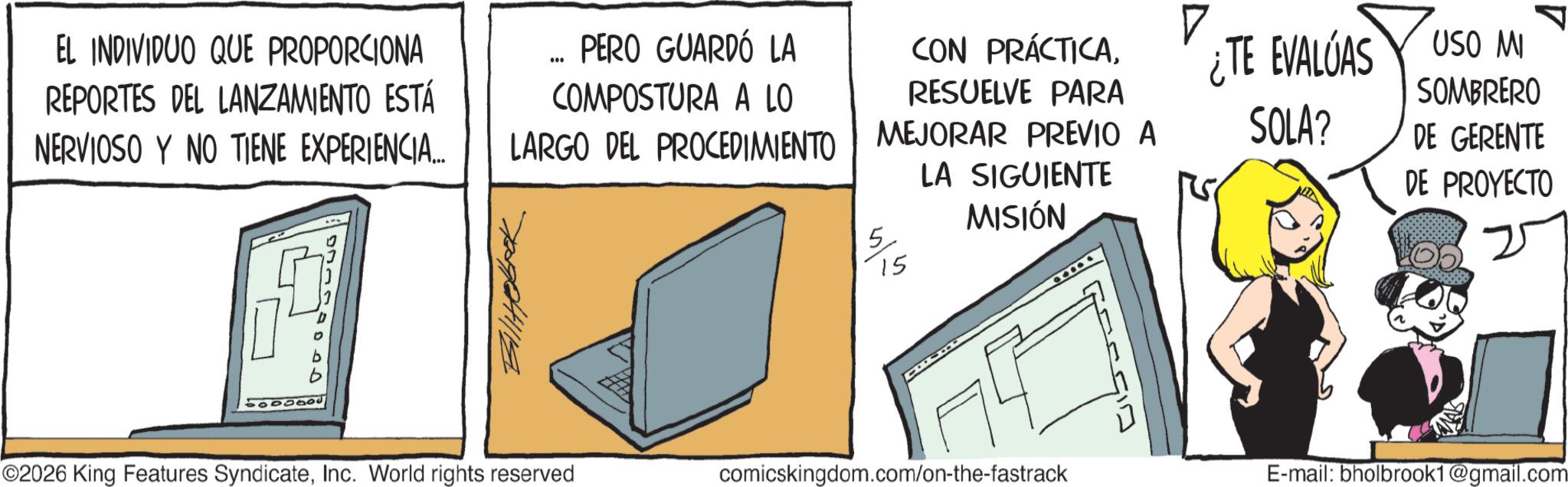 Fictional character OCR: EL INDIVIDUO QUE PROPORCIONA REPORTES DEL LANZAMIENTO ESTÁ NERVIOSO Y NO TIENE EXPERIENCIA... *** PERO GUARDÓ LA COMPOSTURA A LO LARGO DEL PROCEDIMIENTO Ballitobook CON PRÁCTICARESUELVE PARA MEJORAR PREVIO A 5/5 15 LA SIGUIENTE MISIÓN ¿TE EVALUAS SOLA? USO MI SOMBRERO DE GERENTE DE PROYECTO 20000 ©2026 King Features SyndicateInc. World rights reserved comicskingdom.com/on-the-fastrack E-mail: bholbrook1@gmail.com EL INDIVIDUO QUE PROPORCIONA REPORTES DEL LANZAMIENTO ESTÁ NERVIOSO Y NO TIENE EXPERIENCIA ... *** PERO GUARDÓ LA COMPOSTURA A LO LARGO DEL PROCEDIMIENTO Ballitobook CON PRÁCTICARESUELVE PARA MEJORAR PREVIO A 5/5 15 LA SIGUIENTE MISIÓN ¿ TE EVALUAS SOLA ? USO MI SOMBRERO DE GERENTE DE PROYECTO 20000 © 2026 King Features SyndicateInc. World rights reserved comicskingdom.com/on-the-fastrack E - mail : bholbrook1@gmail.com