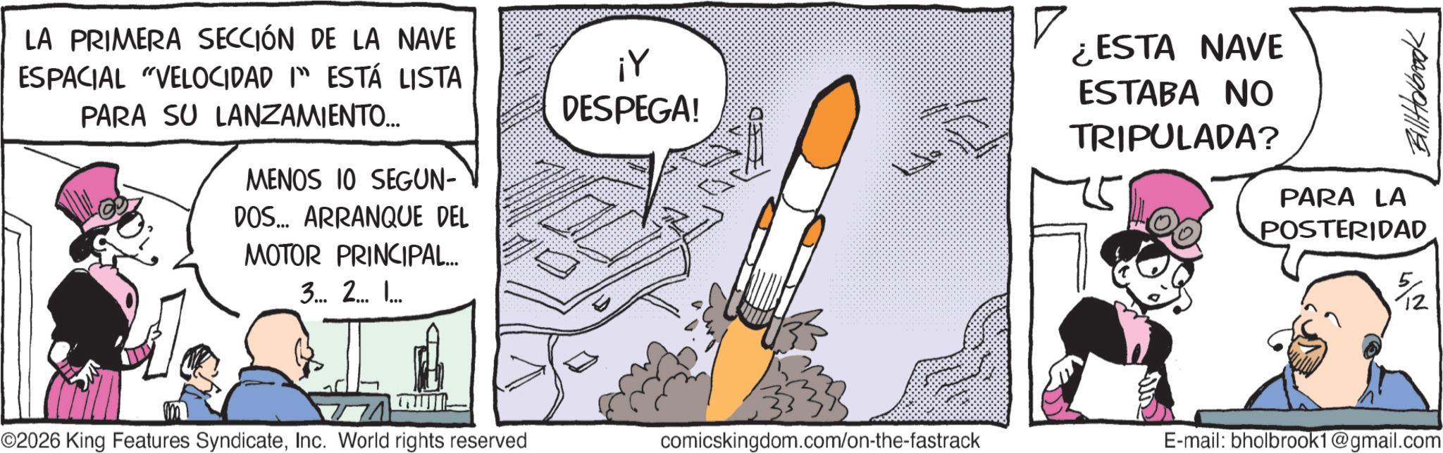 Animated cartoon OCR: LA PRIMERA SECCIÓN DE LA NAVE ESPACIAL "VELOCIDAD I ESTÁ LISTA PARA SU LANZAMIENTO... MENOS 10 SEGUN- DOS... ARRANQUE DEL MOTOR PRINCIPAL... 3... 2... .... ¡Y DESPEGA! ? ¿ESTA NAVE ESTABA NO TRIPULADA? BillHolbrook PARA LA POSTERIDAD ??? ©2026 King Features SyndicateInc. World rights reserved comicskingdom.com/on-the-fastrack E-mail: bholbrook1@gmail.com LA PRIMERA SECCIÓN DE LA NAVE ESPACIAL " VELOCIDAD I ESTÁ LISTA PARA SU LANZAMIENTO ... MENOS 10 SEGUN- DOS ... ARRANQUE DEL MOTOR PRINCIPAL ... 3 ... 2 ... .... ¡ Y DESPEGA ! ? ¿ ESTA NAVE ESTABA NO TRIPULADA ? BillHolbrook PARA LA POSTERIDAD ??? © 2026 King Features SyndicateInc. World rights reserved comicskingdom.com/on-the-fastrack E - mail : bholbrook1@gmail.com
