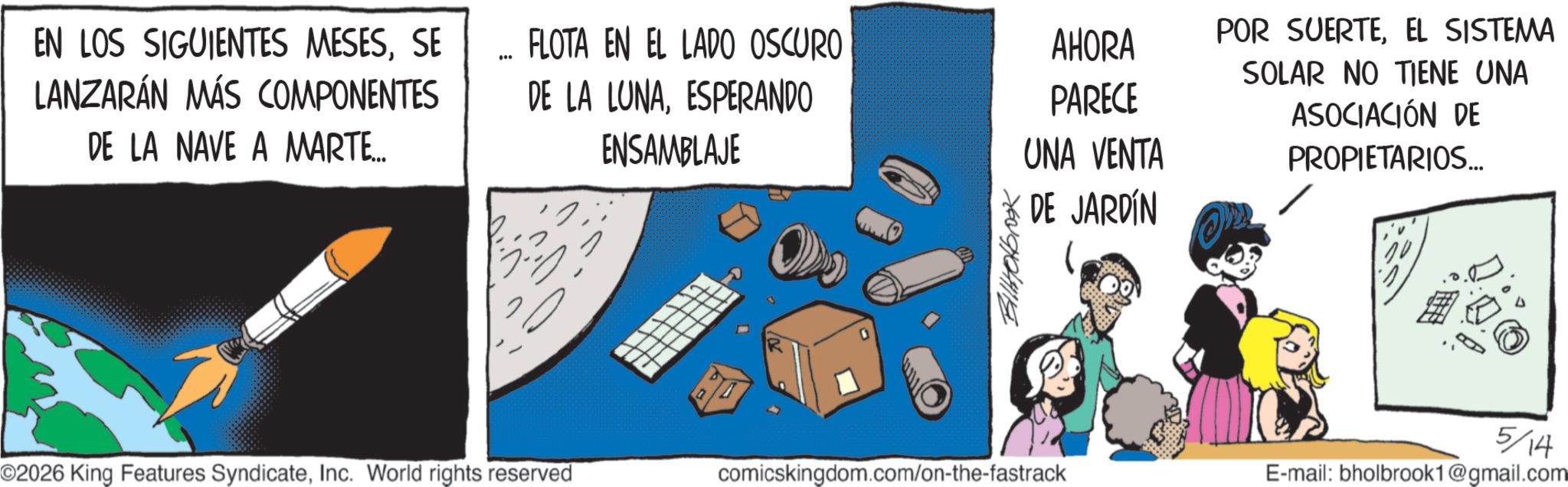 Fictional character OCR: EN LOS SIGUIENTES MESESSE LANZARÁN MÁS COMPONENTES DE LA NAVE A MARTE... ... FLOTA EN EL LADO OSCURO AHORA PARECE UNA VENTA DE LA LUNAESPERANDO ENSAMBLAJE ???? BillHolbrook DE JARDÍN POR SUERTEEL SISTEMA SOLAR NO TIENE UNA ASOCIACIÓN DE PROPIETARIOS... 5/14 ©2026 King Features SyndicateInc. World rights reserved comicskingdom.com/on-the-fastrack E-mail: bholbrook1@gmail.com EN LOS SIGUIENTES MESESSE LANZARÁN MÁS COMPONENTES DE LA NAVE A MARTE ... ... FLOTA EN EL LADO OSCURO AHORA PARECE UNA VENTA DE LA LUNAESPERANDO ENSAMBLAJE ???? BillHolbrook DE JARDÍN POR SUERTEEL SISTEMA SOLAR NO TIENE UNA ASOCIACIÓN DE PROPIETARIOS ... 5/14 © 2026 King Features SyndicateInc. World rights reserved comicskingdom.com/on-the-fastrack E - mail : bholbrook1@gmail.com