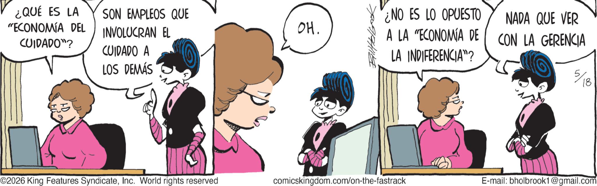Comic book OCR: ¿QUÉ ES LA SON EMPLEOS QUE "ECONOMÍA DEL CUIDADO"? INVOLUCRAN EL CUIDADO A LOS DEMÁS OH. NO ES LO OPUESTO A LA "ECONOMÍA DE LA INDIFERENCIA"? }????? ©2026 King Features SyndicateInc. World rights reserved NADA QUE VER CON LA GERENCIA 5/18 comicskingdom.com/on-the-fastrack E-mail: bholbrook1@gmail.com ¿ QUÉ ES LA SON EMPLEOS QUE " ECONOMÍA DEL CUIDADO " ? INVOLUCRAN EL CUIDADO A LOS DEMÁS OH . NO ES LO OPUESTO A LA " ECONOMÍA DE LA INDIFERENCIA " ? } ? ???? © 2026 King Features SyndicateInc. World rights reserved NADA QUE VER CON LA GERENCIA 5/18 comicskingdom.com/on-the-fastrack E - mail : bholbrook1@gmail.com