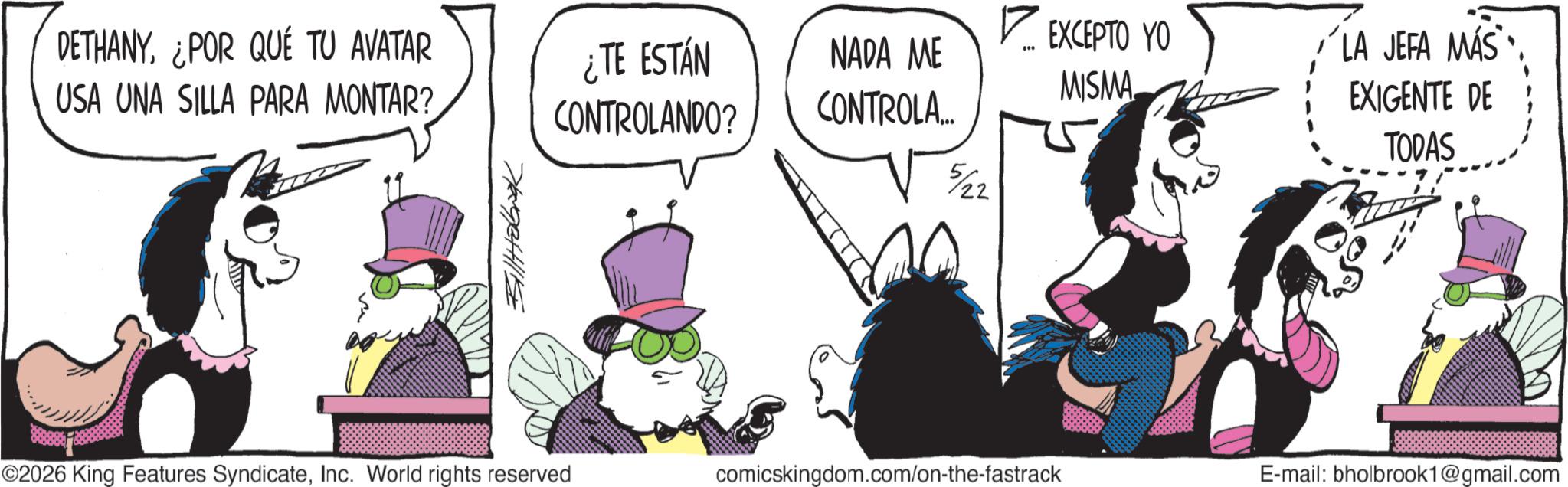 Publication OCR: DETHANY¿POR QUÉ TU AVATAR USA UNA SILLA PARA MONTAR? ¿TE ESTÁN CONTROLANDO? NADA ME CONTROLA... 5/22 ? EXCEPTO YO MISMA LA JEFA MÁS EXIGENTE DE TODAS Billabook ©2026 King Features SyndicateInc. World rights reserved comicskingdom.com/on-the-fastrack E-mail: bholbrook1@gmail.com DETHANY¿ POR QUÉ TU AVATAR USA UNA SILLA PARA MONTAR ? ¿ TE ESTÁN CONTROLANDO ? NADA ME CONTROLA ... 5/22 ? EXCEPTO YO MISMA LA JEFA MÁS EXIGENTE DE TODAS Billabook © 2026 King Features SyndicateInc. World rights reserved comicskingdom.com/on-the-fastrack E - mail : bholbrook1@gmail.com