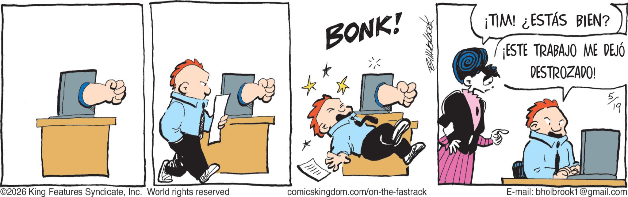 Comic book OCR: BONK! ¡TIM! ¿ESTÁS BIEN? ¡ESTE TRABAJO ME DEJÓ DESTROZADO! ©2026 King Features SyndicateInc. World rights reserved comicskingdom.com/on-the-fastrack E-mail: bholbrook1@gmail.com BONK ! ¡ TIM ! ¿ ESTÁS BIEN ? ¡ ESTE TRABAJO ME DEJÓ DESTROZADO ! © 2026 King Features SyndicateInc. World rights reserved comicskingdom.com/on-the-fastrack E - mail : bholbrook1@gmail.com