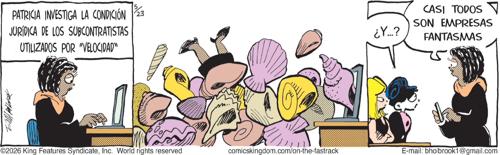 Graphics OCR: PATRICIA INVESTIGA LA CONDICIÓN 23 JURÍDICA DE LOS SUBCONTRATISTAS UTILIZADOS POR "VELOCIDAD” ¿Y...? CASI TODOS SON EMPRESAS FANTASMAS 709/141119 ©2026 King Features SyndicateInc. World rights reserved comicskingdom.com/on-the-fastrack E-mail: bholbrook1@gmail.com PATRICIA INVESTIGA LA CONDICIÓN 23 JURÍDICA DE LOS SUBCONTRATISTAS UTILIZADOS POR " VELOCIDAD ” ¿ Y ... ? CASI TODOS SON EMPRESAS FANTASMAS 709/141119 © 2026 King Features SyndicateInc. World rights reserved comicskingdom.com/on-the-fastrack E - mail : bholbrook1@gmail.com