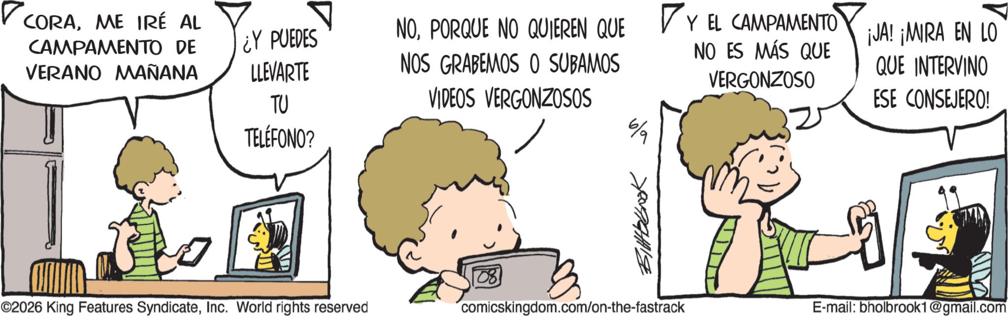 Photo caption OCR: ? CORAME IRÉ AL CAMPAMENTO DE VERANO MAÑANA ¿Y PUEDES LLEVARTE TU TELÉFONO? ©2026 King Features SyndicateInc. World rights reserved NOPORQUE NO QUIEREN QUE Y EL CAMPAMENTO JA! ¡MIRA EN LO NOS GRABEMOS O SUBAMOS VIDEOS VERGONZOSOS NO ES MÁS QUE QUE INTERVINO VERGONZOSO ESE CONSEJERO! Bittbbook comicskingdom.com/on-the-fastrack E-mail: bholbrook1@gmail.com ? CORAME IRÉ AL CAMPAMENTO DE VERANO MAÑANA ¿ Y PUEDES LLEVARTE TU TELÉFONO ? © 2026 King Features SyndicateInc. World rights reserved NOPORQUE NO QUIEREN QUE Y EL CAMPAMENTO JA ! ¡ MIRA EN LO NOS GRABEMOS O SUBAMOS VIDEOS VERGONZOSOS NO ES MÁS QUE QUE INTERVINO VERGONZOSO ESE CONSEJERO ! Bittbbook comicskingdom.com/on-the-fastrack E - mail : bholbrook1@gmail.com