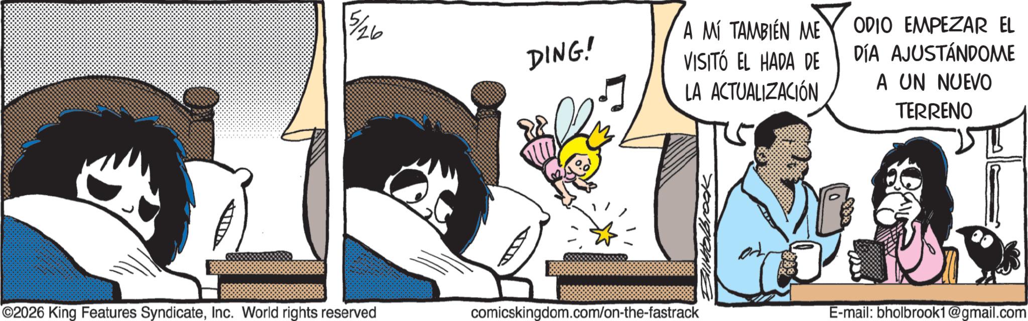 Publication OCR: 5/26 DING! 2026 King Features SyndicateInc. World rights reserved comicskingdom.com/on-the-fastrack A MÍ TAMBIÉN ME VISITÓ EL HADA DE LA ACTUALIZACIÓN ODIO EMPEZAR EL DÍA AJUSTÁNDOME A UN NUEVO TERRENO Walbrook E-mail: bholbrook1@gmail.com 5/26 DING ! 2026 King Features SyndicateInc. World rights reserved comicskingdom.com/on-the-fastrack A MÍ TAMBIÉN ME VISITÓ EL HADA DE LA ACTUALIZACIÓN ODIO EMPEZAR EL DÍA AJUSTÁNDOME A UN NUEVO TERRENO Walbrook E - mail : bholbrook1@gmail.com