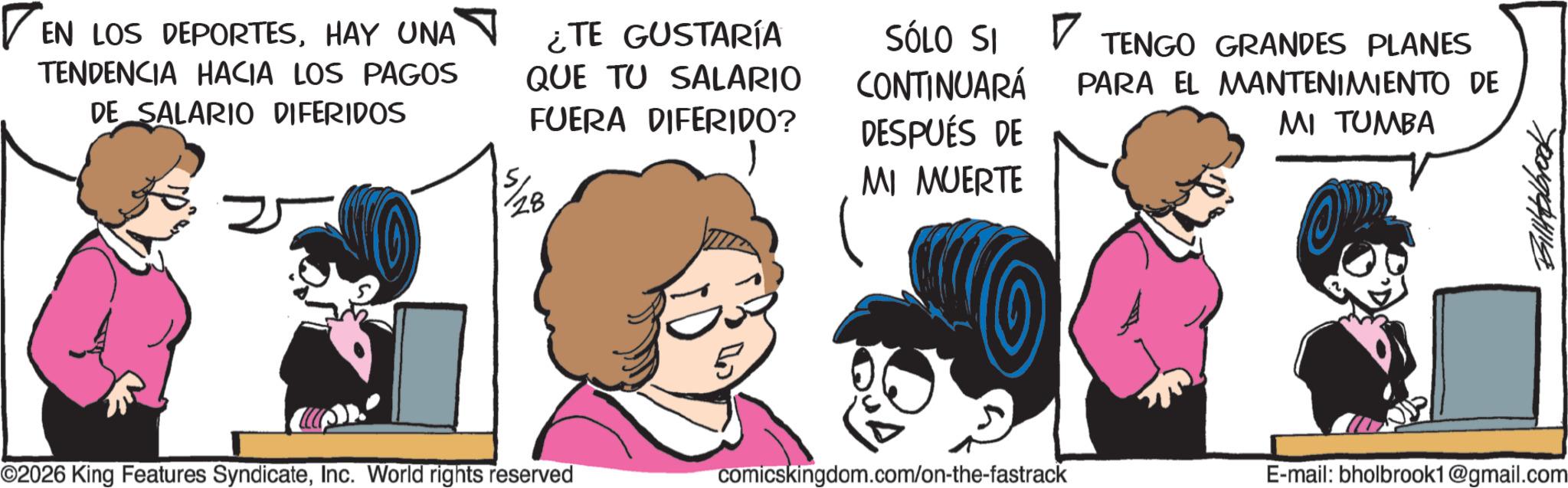 Publication OCR: [EN EN LOS DEPORTESHAY UNA ? TENDENCIA HACIA LOS PAGOS DE SALARIO DIFERIDOS ¿TE GUSTARÍA QUE TU SALARIO FUERA DIFERIDO? 5/28 SÓLO SI ? TENGO GRANDES PLANES CONTINUARÁ DESPUÉS DE MI MUERTE PARA EL MANTENIMIENTO DE MI TUMBA ©2026 King Features SyndicateInc. World rights reserved 5 comicskingdom.com/on-the-fastrack E-mail: bholbrook1@gmail.com Billholbrook [ EN EN LOS DEPORTESHAY UNA ? TENDENCIA HACIA LOS PAGOS DE SALARIO DIFERIDOS ¿ TE GUSTARÍA QUE TU SALARIO FUERA DIFERIDO ? 5/28 SÓLO SI ? TENGO GRANDES PLANES CONTINUARÁ DESPUÉS DE MI MUERTE PARA EL MANTENIMIENTO DE MI TUMBA © 2026 King Features SyndicateInc. World rights reserved 5 comicskingdom.com/on-the-fastrack E - mail : bholbrook1@gmail.com Billholbrook