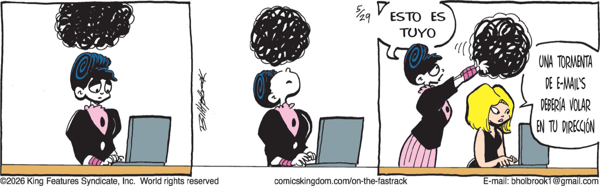Fictional character OCR: Bittybrook ? 5/29 ESTO ES TUYO UNA TORMENTA DE E-MAIL'S DEBERÍA VOLAR EN TU DIRECCIÓN ©2026 King Features SyndicateInc. World rights reserved comicskingdom.com/on-the-fastrack E-mail: bholbrook1@gmail.com Bittybrook ? 5/29 ESTO ES TUYO UNA TORMENTA DE E - MAIL'S DEBERÍA VOLAR EN TU DIRECCIÓN © 2026 King Features SyndicateInc. World rights reserved comicskingdom.com/on-the-fastrack E - mail : bholbrook1@gmail.com
