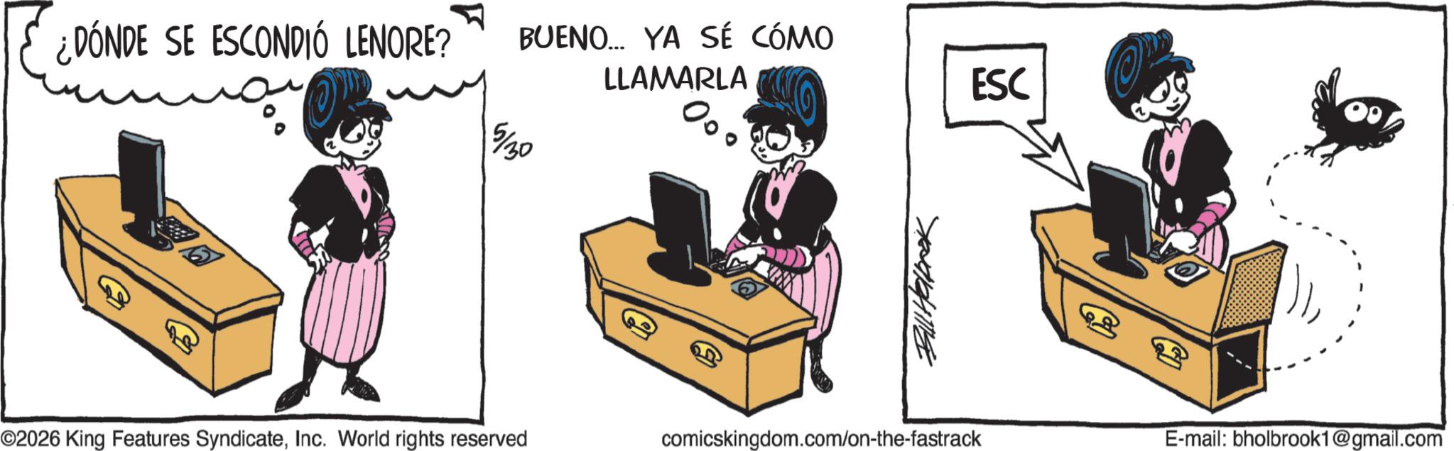 Graphics OCR: ¿DÓNDE SE ESCONDIÓ LENORE? BUENO... YA SÉ CÓMO 5/30 LLAMARLA % Bill Halprok ©2026 King Features SyndicateInc. World rights reserved comicskingdom.com/on-the-fastrack ESC E-mail: bholbrook1@gmail.com ¿ DÓNDE SE ESCONDIÓ LENORE ? BUENO ... YA SÉ CÓMO 5/30 LLAMARLA % Bill Halprok © 2026 King Features SyndicateInc. World rights reserved comicskingdom.com/on-the-fastrack ESC E - mail : bholbrook1@gmail.com