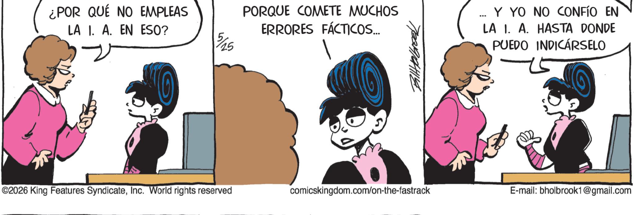 Line art OCR: ¿POR QUÉ NO EMPLEAS LA 1. A. EN ESO? 5/25 PORQUE COMETE MUCHOS ERRORES FÁCTICOS... 7001910441144 ... Y YO NO CONFIO EN LA I. A. HASTA DONDE PUEDO INDICARSELO ©2026 King Features SyndicateInc. World rights reserved comicskingdom.com/on-the-fastrack E-mail: bholbrook1@gmail.com ¿ POR QUÉ NO EMPLEAS LA 1. A. EN ESO ? 5/25 PORQUE COMETE MUCHOS ERRORES FÁCTICOS ... 7001910441144 ... Y YO NO CONFIO EN LA I. A. HASTA DONDE PUEDO INDICARSELO © 2026 King Features SyndicateInc. World rights reserved comicskingdom.com/on-the-fastrack E - mail : bholbrook1@gmail.com