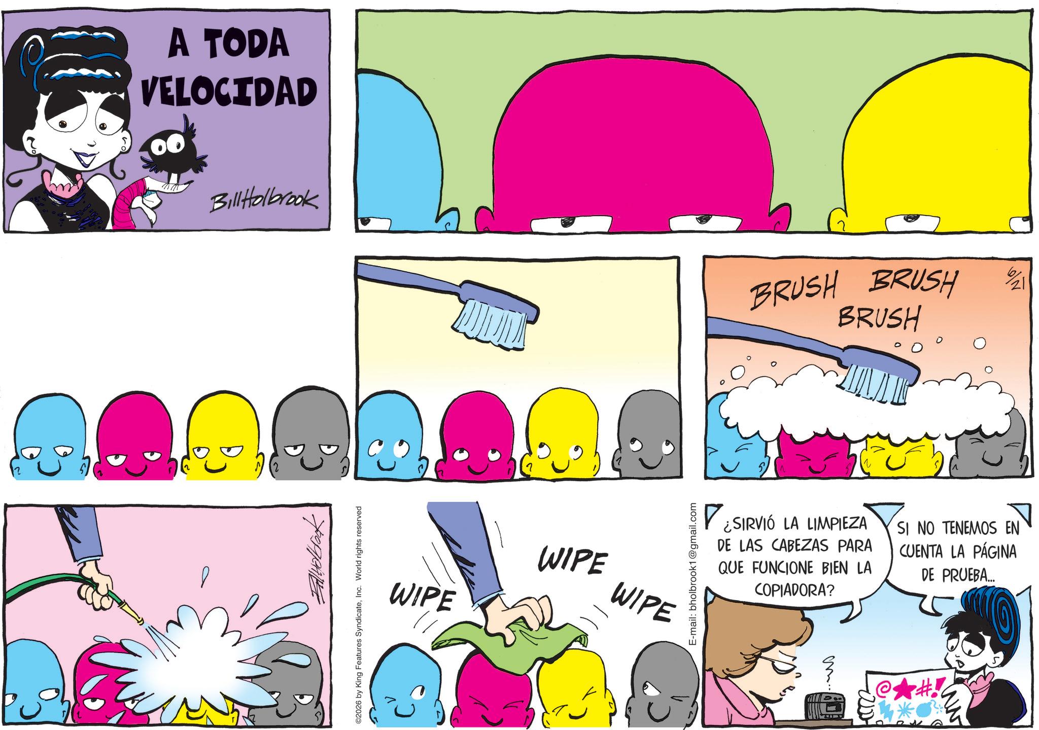 Fiction OCR: A TODA VELOCIDAD Bill Holbrook ©2026 by King Features SyndicateInc. World rights reserved WIPE WIPE WIPE E-mail: bholbrook1@gmail.com BRUSH BRUSH BRUSH ? ¿SIRVIÓ LA LIMPIEZA DE LAS CABEZAS PARA QUE FUNCIONE BIEN LA COPIADORA? SI NO TENEMOS EN CUENTA LA PÁGINA DE PRUEBA... em.. #! ww A TODA VELOCIDAD Bill Holbrook © 2026 by King Features SyndicateInc. World rights reserved WIPE WIPE WIPE E - mail : bholbrook1@gmail.com BRUSH BRUSH BRUSH ? ¿ SIRVIÓ LA LIMPIEZA DE LAS CABEZAS PARA QUE FUNCIONE BIEN LA COPIADORA ? SI NO TENEMOS EN CUENTA LA PÁGINA DE PRUEBA ... em .. # ! ww