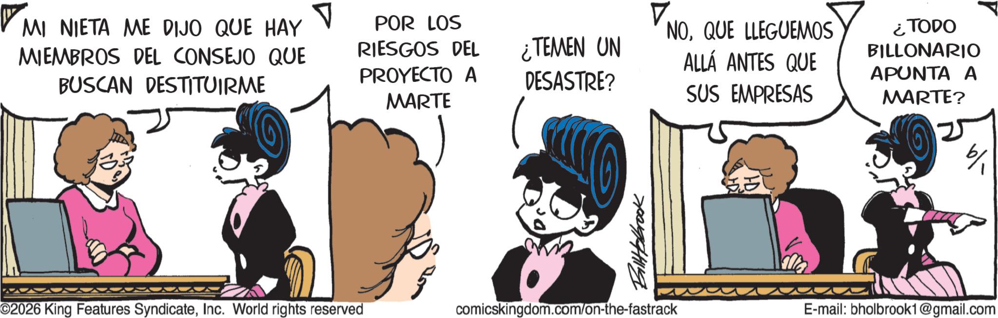 Publication OCR: MI NIETA ME DIJO QUE HAY MIEMBROS DEL CONSEJO QUE BUSCAN DESTITUIRME V POR LOS RIESGOS DEL NOQUE LLEGUEMOS ¿TEMEN UN ALLÁ ANTES QUE PROYECTO A DESASTRE? MARTE SUS EMPRESAS Billabrook ©2026 King Features SyndicateInc. World rights reserved comicskingdom.com/on-the-fastrack ¿TODO BILLONARIO APUNTA A MARTE? 6/ E-mail: bholbrook1@gmail.com MI NIETA ME DIJO QUE HAY MIEMBROS DEL CONSEJO QUE BUSCAN DESTITUIRME V POR LOS RIESGOS DEL NOQUE LLEGUEMOS ¿ TEMEN UN ALLÁ ANTES QUE PROYECTO A DESASTRE ? MARTE SUS EMPRESAS Billabrook © 2026 King Features SyndicateInc. World rights reserved comicskingdom.com/on-the-fastrack ¿ TODO BILLONARIO APUNTA A MARTE ? 6 / E - mail : bholbrook1@gmail.com