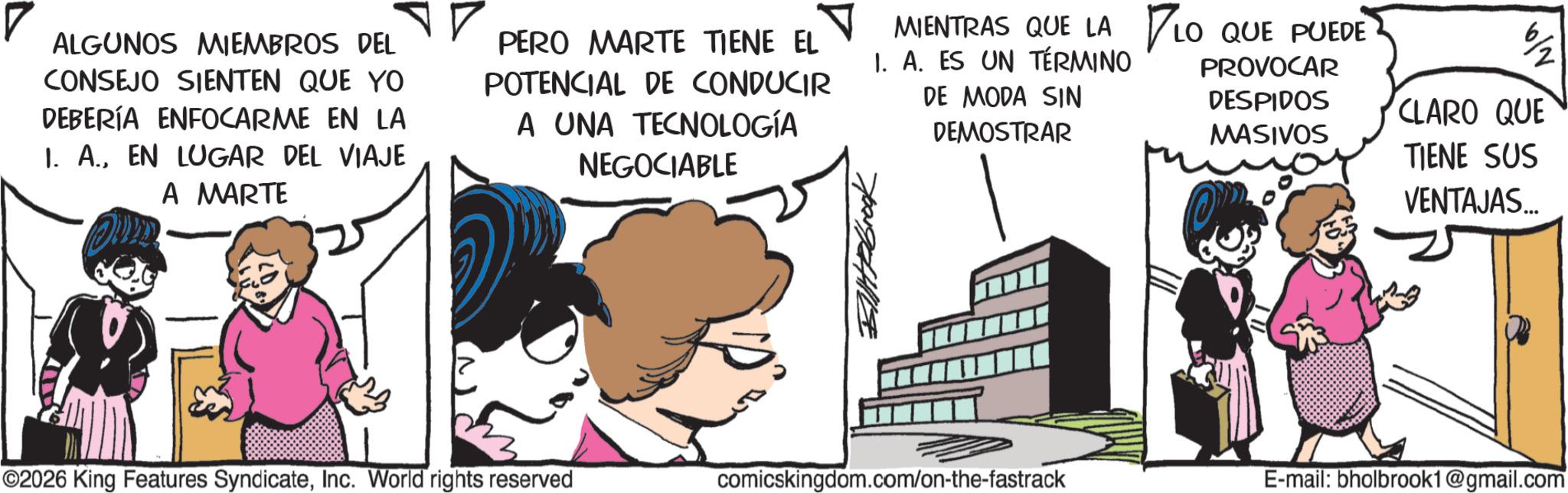 Photo caption OCR: ALGUNOS MIEMBROS DEL CONSEJO SIENTEN QUE YO DEBERÍA ENFOCARME EN LA 1. A.EN LUGAR DEL VIAJE A MARTE PERO MARTE TIENE EL POTENCIAL DE CONDUCIR A UNA TECNOLOGÍA NEGOCIABLE Buttbrook MIENTRAS QUE LA LO QUE PUEDE 1. A. ES UN TÉRMINO DE MODA SIN DEMOSTRAR PROVOCAR ? Ma DESPIDOS CLARO QUE MASIVOS TIENE SUS VENTAJAS... ©2026 King Features SyndicateInc. World rights reserved comicskingdom.com/on-the-fastrack E-mail: bholbrook1@gmail.com ALGUNOS MIEMBROS DEL CONSEJO SIENTEN QUE YO DEBERÍA ENFOCARME EN LA 1. A.EN LUGAR DEL VIAJE A MARTE PERO MARTE TIENE EL POTENCIAL DE CONDUCIR A UNA TECNOLOGÍA NEGOCIABLE Buttbrook MIENTRAS QUE LA LO QUE PUEDE 1. A. ES UN TÉRMINO DE MODA SIN DEMOSTRAR PROVOCAR ? Ma DESPIDOS CLARO QUE MASIVOS TIENE SUS VENTAJAS ... © 2026 King Features SyndicateInc. World rights reserved comicskingdom.com/on-the-fastrack E - mail : bholbrook1@gmail.com