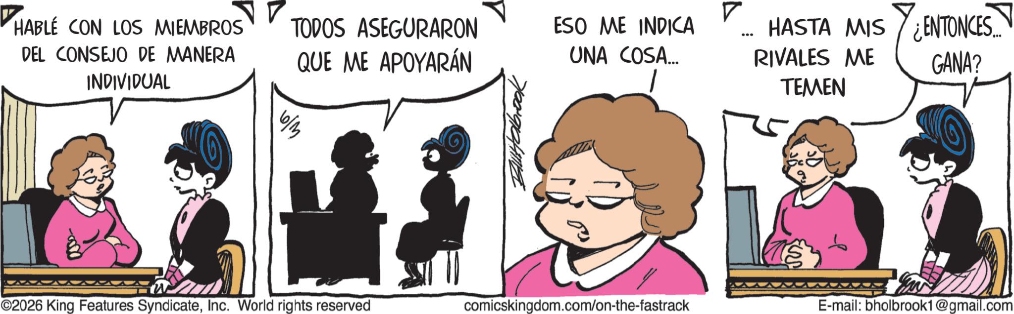 Fictional character OCR: HABLE CON LOS MIEMBROS DEL CONSEJO DE MANERA INDIVIDUAL TODOS ASEGURARON QUE ME APOYARÁN ? ESO ME INDICA UNA COSA... HASTA MIS ENTONCES... RIVALES ME TEMEN GANA? ©2026 King Features SyndicateInc. World rights reserved comicskingdom.com/on-the-fastrack E-mail: bholbrook1@gmail.com HABLE CON LOS MIEMBROS DEL CONSEJO DE MANERA INDIVIDUAL TODOS ASEGURARON QUE ME APOYARÁN ? ESO ME INDICA UNA COSA ... HASTA MIS ENTONCES ... RIVALES ME TEMEN GANA ? © 2026 King Features SyndicateInc. World rights reserved comicskingdom.com/on-the-fastrack E - mail : bholbrook1@gmail.com
