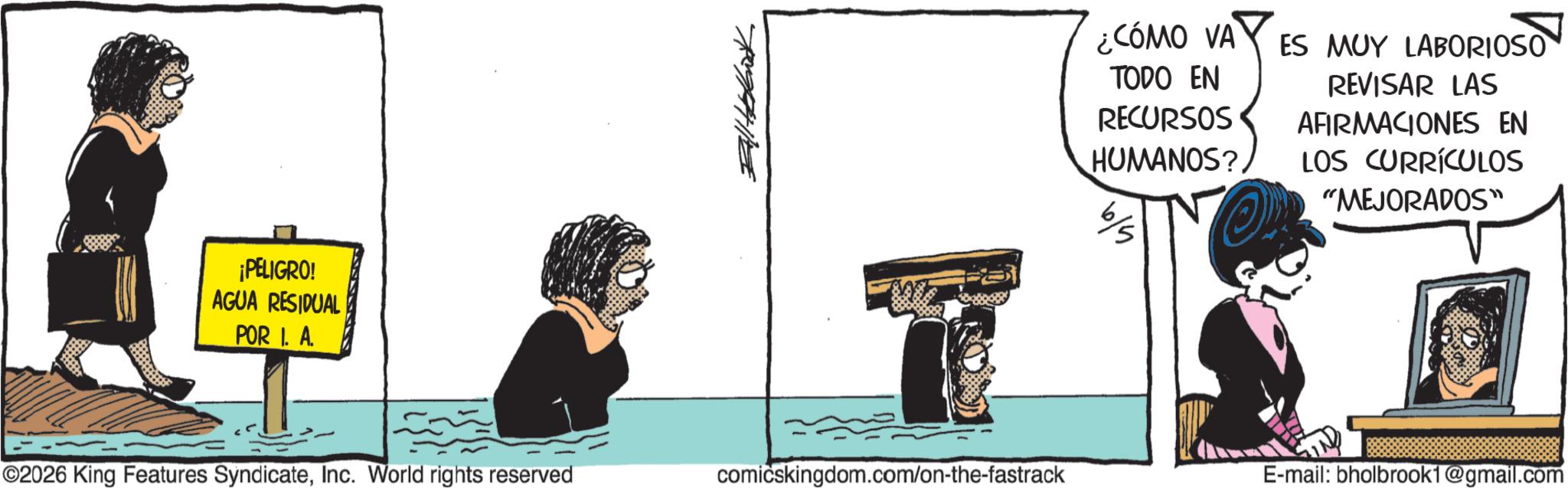 Fiction OCR: ¡PELIGRO! AGUA RESIDUAL POR I. A. ¿CÓMO VA TODO EN RECURSOS HUMANOS? ES MUY LABORIOSO REVISAR LAS AFIRMACIONES EN LOS CURRÍCULOS “MEJORADOS” ©2026 King Features SyndicateInc. World rights reserved comicskingdom.com/on-the-fastrack E-mail: bholbrook1@gmail.com ¡ PELIGRO ! AGUA RESIDUAL POR I. A. ¿ CÓMO VA TODO EN RECURSOS HUMANOS ? ES MUY LABORIOSO REVISAR LAS AFIRMACIONES EN LOS CURRÍCULOS “ MEJORADOS ” © 2026 King Features SyndicateInc. World rights reserved comicskingdom.com/on-the-fastrack E - mail : bholbrook1@gmail.com
