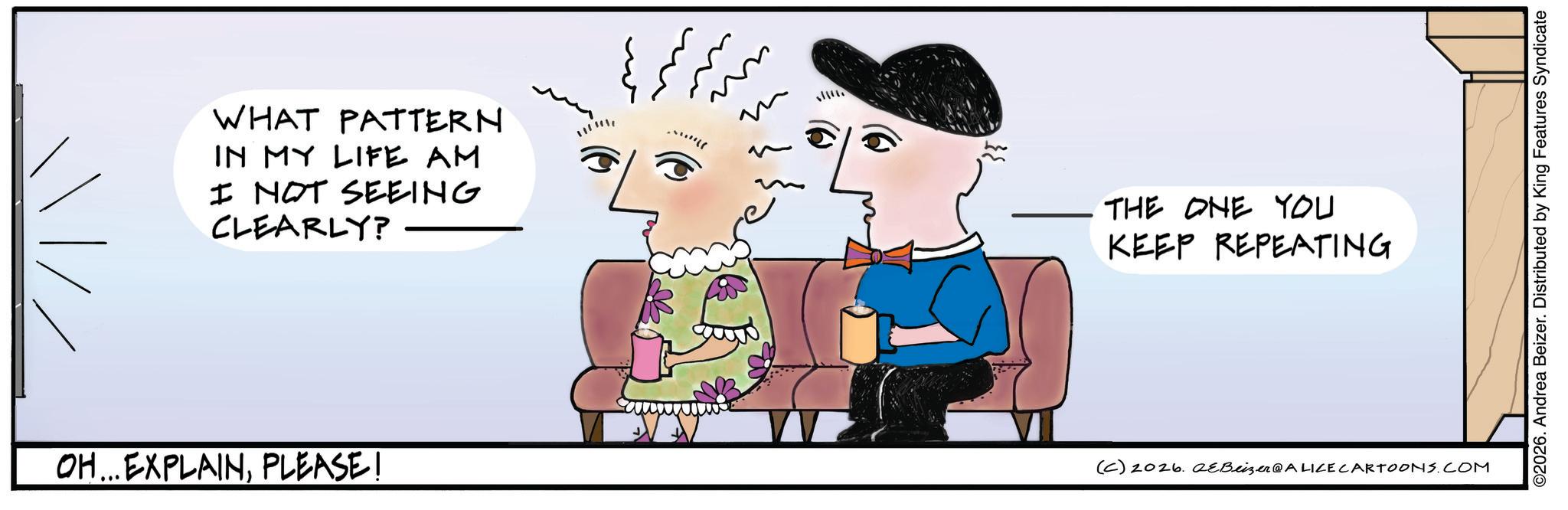 Handwriting OCR: WHAT PATTERN IN MY LIFE AM I NOT SEEING CLEARLY? OH...EXPLAINPLEASE! ??? ?? ?? ?? ? ?...** 35 THE ONE YOU KEEP REPEATING (C) 2026. 2eBeizer@ALICE CARTOONS.COM ©2026. Andrea Beizer. Distributed by King Features Syndicate WHAT PATTERN IN MY LIFE AM I NOT SEEING CLEARLY ? OH ... EXPLAINPLEASE ! ??? ?? ?? ?? ? ? ... ** 35 THE ONE YOU KEEP REPEATING ( C ) 2026. 2eBeizer @ ALICE CARTOONS.COM © 2026 . Andrea Beizer . Distributed by King Features Syndicate