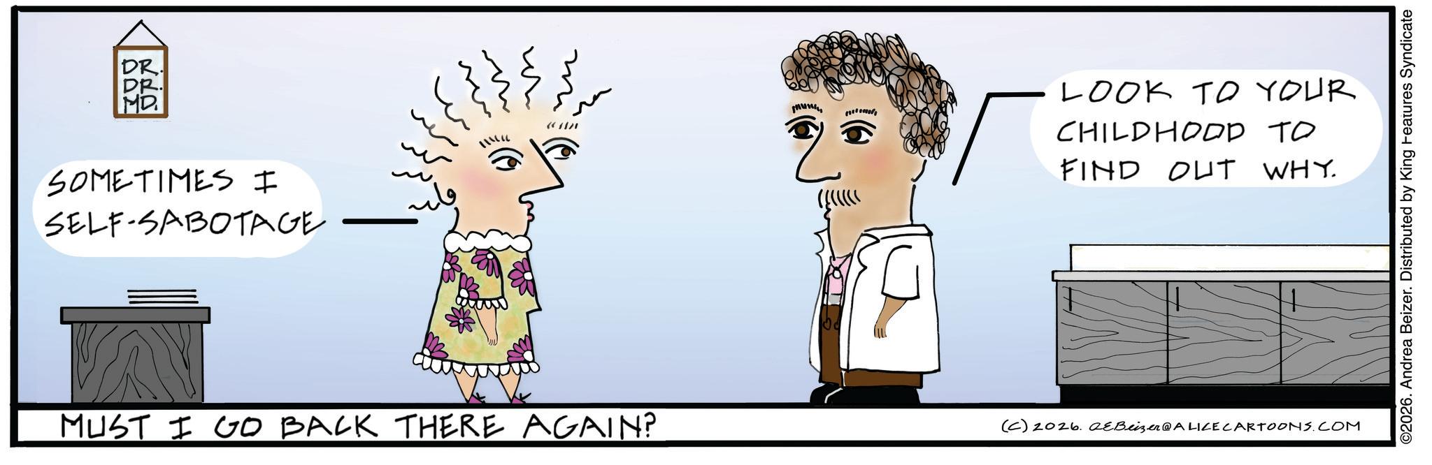 Sketch OCR: DR. DR. MD SOMETIMES I SELF-SABOTAGE ?? ?? ?? ?? (CAN MUST I GO BACK THERE AGAIN? www LOOK TO YOUR CHILDHOOD TO FIND OUT WHY. (C) 2026. 2eBeizer@ALICE CARTOONS.COM ©2026. Andrea Beizer. Distributed by King Features Syndicate DR . DR . MD SOMETIMES I SELF - SABOTAGE ?? ?? ?? ?? ( CAN MUST I GO BACK THERE AGAIN ? www LOOK TO YOUR CHILDHOOD TO FIND OUT WHY . ( C ) 2026. 2eBeizer @ ALICE CARTOONS.COM © 2026 . Andrea Beizer . Distributed by King Features Syndicate