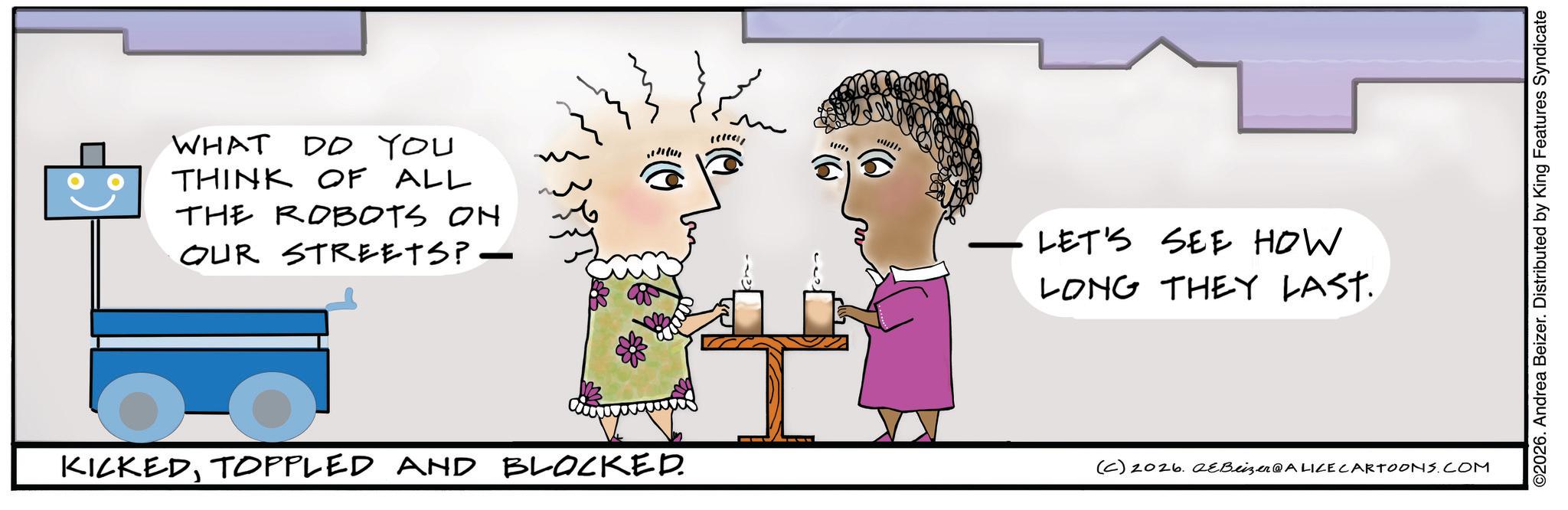 Photo caption OCR: WHAT DO YOU THINK OF ALL THE ROBOTS ON OUR STREETS? — 11!! LET'S SEE HOW LONG THEY LAST. KICKEDTOPPLED AND BLOCKED. (C) 2026. eBeizer@ALICE CARTOONS.COM ©2026. Andrea Beizer. Distributed by King Features Syndicate WHAT DO YOU THINK OF ALL THE ROBOTS ON OUR STREETS ? — 11 !! LET'S SEE HOW LONG THEY LAST . KICKEDTOPPLED AND BLOCKED . ( C ) 2026. eBeizer @ ALICE CARTOONS.COM © 2026 . Andrea Beizer . Distributed by King Features Syndicate