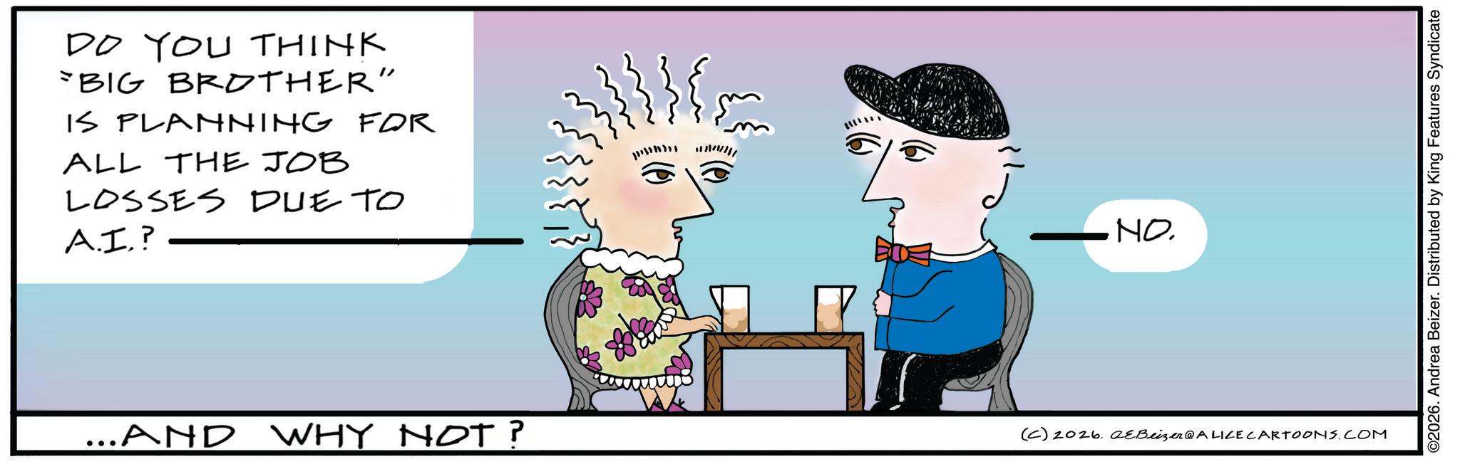 Animated cartoon OCR: DO YOU THINK BIG BROTHER" IS PLANNING FOR ALL THE JOB LOSSES DUE TO A.I.? NO. ...AND WHY NOT? (C) 2026. eBeizer@ALICE CARTOONS.COM ©2026. Andrea Beizer. Distributed by King Features Syndicate DO YOU THINK BIG BROTHER " IS PLANNING FOR ALL THE JOB LOSSES DUE TO A.I. ? NO . ... AND WHY NOT ? ( C ) 2026. eBeizer @ ALICE CARTOONS.COM © 2026 . Andrea Beizer . Distributed by King Features Syndicate