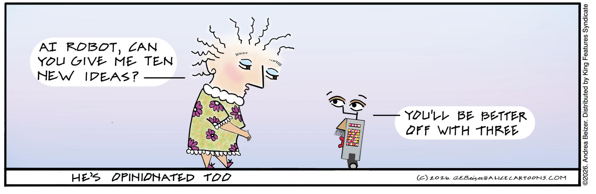 Handwriting OCR: AI ROBOTCAN YOU GIVE ME TEN NEW IDEAS? HE'S OPINIONATED TOO m ? YOU'LL BE BETTER. OFF WITH THREE (C) 2026. eBeizer@ALICE CARTOONS.COM ©2026. Andrea Beizer. Distributed by King Features Syndicate AI ROBOTCAN YOU GIVE ME TEN NEW IDEAS ? HE'S OPINIONATED TOO m ? YOU'LL BE BETTER . OFF WITH THREE ( C ) 2026. eBeizer @ ALICE CARTOONS.COM © 2026 . Andrea Beizer . Distributed by King Features Syndicate