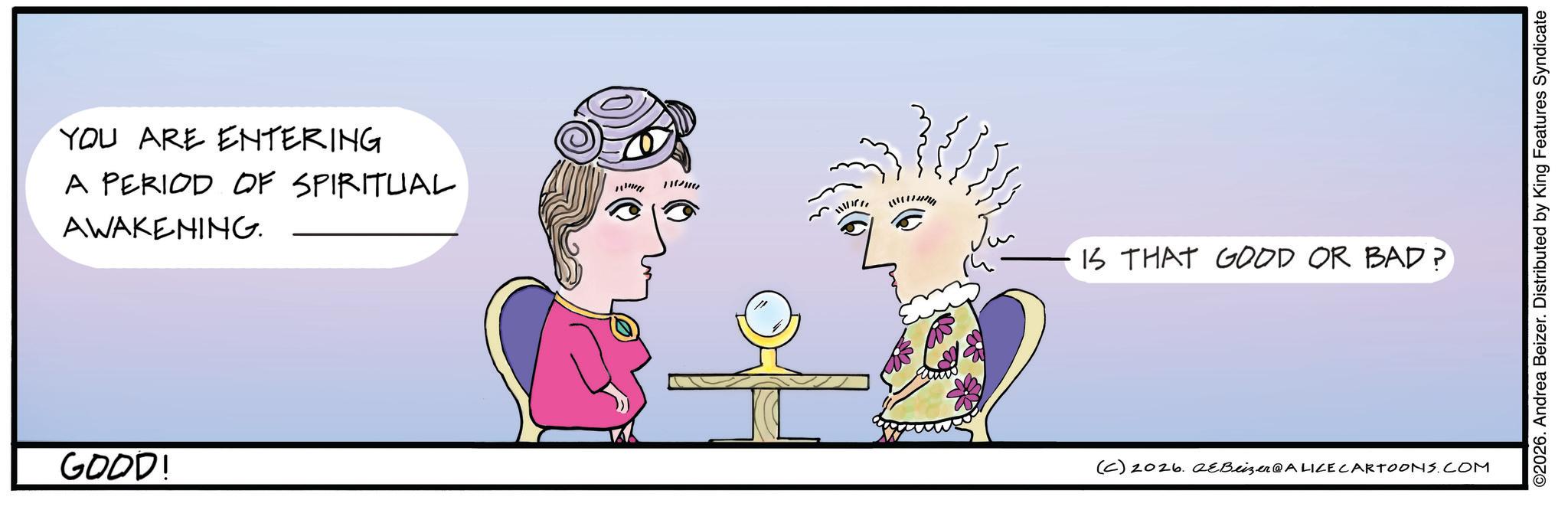 Graphics OCR: YOU ARE ENTERING A PERIOD OF SPIRITUAL AWAKENING. GOOD! 111111 IS THAT GOOD OR BAD? (C) 2026. eBeizer@ALICE CARTOONS.COM ©2026. Andrea Beizer. Distributed by King Features Syndicate YOU ARE ENTERING A PERIOD OF SPIRITUAL AWAKENING . GOOD ! 111111 IS THAT GOOD OR BAD ? ( C ) 2026. eBeizer @ ALICE CARTOONS.COM © 2026 . Andrea Beizer . Distributed by King Features Syndicate
