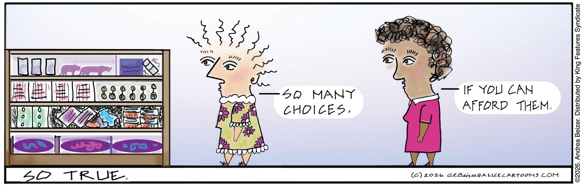 Animated cartoon OCR: ???? 8888 SO TR LIE. TRUE. JJJ2/1 SO MANY CHOICES. 11/11 IF YOU CAN AFFORD THEM. (C) 2026. QeBeizer@ALICE CARTOONS.COM ©2026. Andrea Beizer. Distributed by King Features Syndicate ???? 8888 SO TR LIE . TRUE . JJJ2 / 1 SO MANY CHOICES . 11/11 IF YOU CAN AFFORD THEM . ( C ) 2026. QeBeizer @ ALICE CARTOONS.COM © 2026 . Andrea Beizer . Distributed by King Features Syndicate