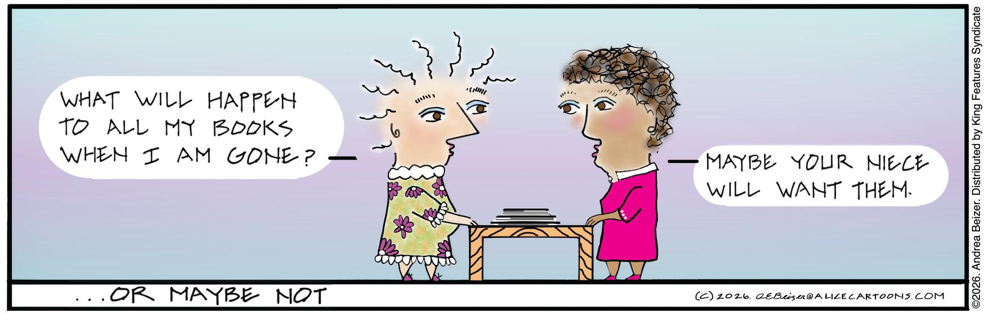 Fiction OCR: WHAT WILL HAPPEN TO ALL MY BOOKS WHEN I AM GONE? MAYBE YOUR NIECE WILL WANT THEM. . OR MAYBE NOT (C) 2026. eBeizer@ALICE CARTOONS.COM ©2026. Andrea Beizer. Distributed by King Features Syndicate WHAT WILL HAPPEN TO ALL MY BOOKS WHEN I AM GONE ? MAYBE YOUR NIECE WILL WANT THEM . . OR MAYBE NOT ( C ) 2026. eBeizer @ ALICE CARTOONS.COM © 2026 . Andrea Beizer . Distributed by King Features Syndicate