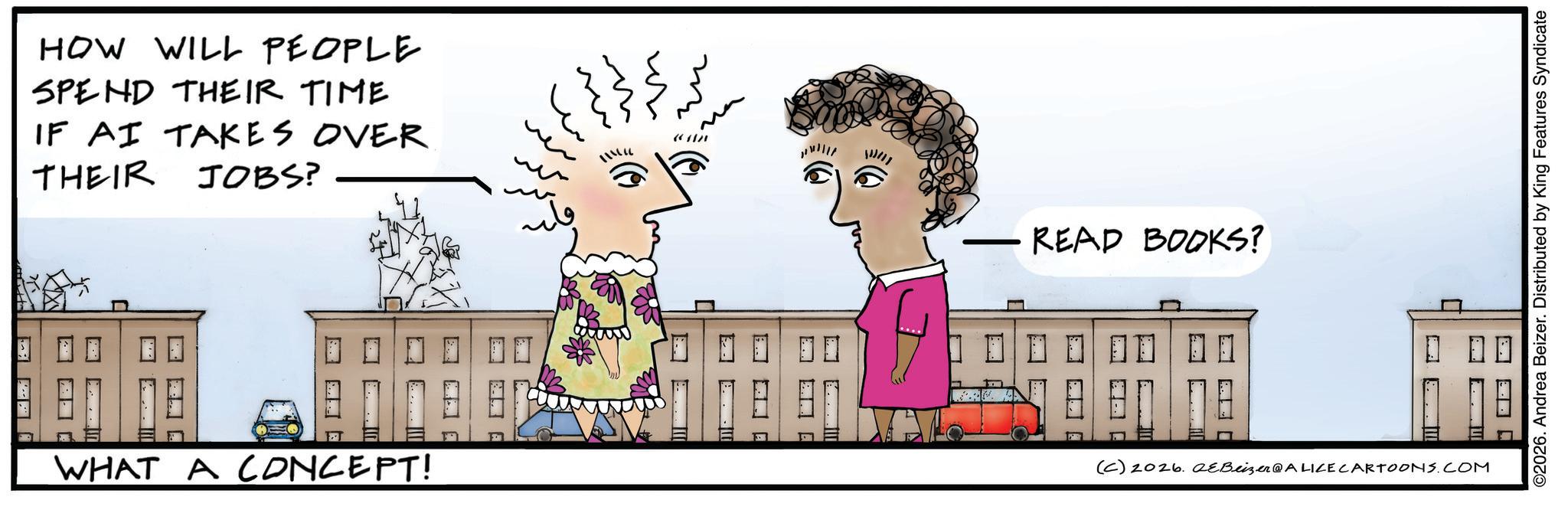 Animated cartoon OCR: HOW WILL PEOPLE SPEND THEIR TIME IF AI TAKES OVER THEIR JOBS? ????? WHAT A CONCEPT! ? ? ? ?? ?? ?? ?? ????? (AN READ BOOKS? (C) 2026. eBeizer@ALICE CARTOONS.COM ©2026. Andrea Beizer. Distributed by King Features Syndicate HOW WILL PEOPLE SPEND THEIR TIME IF AI TAKES OVER THEIR JOBS ? ????? WHAT A CONCEPT ! ? ? ? ?? ?? ?? ?? ?? ??? ( AN READ BOOKS ? ( C ) 2026. eBeizer @ ALICE CARTOONS.COM © 2026 . Andrea Beizer . Distributed by King Features Syndicate