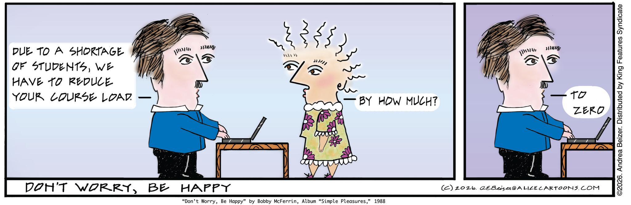 Animated cartoon OCR: DUE TO A SHORTAGE OF STUDENTSWE HAVE TO REDUCE YOUR COURSE LOAD. ·BY HOW MUCH? ?????? ?? ZERO DON'T WORRYBE HAPPY (C) 2026.2&Beizer @ALICE CARTOONS.COM "Don't Worry" 1988 ©2026. Andrea Beizer. Distributed by King Features Syndicate DUE TO A SHORTAGE OF STUDENTSWE HAVE TO REDUCE YOUR COURSE LOAD . · BY HOW MUCH ? ?????? ?? ZERO DON'T WORRYBE HAPPY ( C ) 2026.2 & Beizer @ALICE CARTOONS.COM " Don't WorryBe Happy " by Bobby McFerrinAlbum " Simple Pleasures" 1988 © 2026 . Andrea Beizer . Distributed by King Features Syndicate