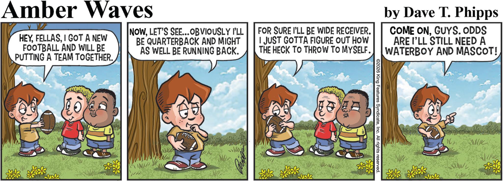 Comic book OCR: 2026 King Features SyndicateInc. All rights reserved. Ko t?? Amber Waves Y YUF HEYI GOT A NEW FOOTBALL AND WILL BE PUTTING A TEAM TOGETHER. NOWLET'S SEE... OBVIOUSLY I'LL BE QUARTERBACK AND MIGHT AS WELL BE RUNNING BACK. FOR SURE I'LL BE WIDE RECEIVER. I JUST GOTTA FIGURE OUT HOW THE HECK TO THROW TO MYSELF. by Dave T. Phipps COME ONGUYS. ODDS ARE I'LL STILL NEED A WATERBOY AND MASCOT! 2026 King Features SyndicateInc. All rights reserved . Ko t?? Amber Waves Y YUF HEYI GOT A NEW FOOTBALL AND WILL BE PUTTING A TEAM TOGETHER . NOWLET'S SEE ... OBVIOUSLY I'LL BE QUARTERBACK AND MIGHT AS WELL BE RUNNING BACK . FOR SURE I'LL BE WIDE RECEIVER . I JUST GOTTA FIGURE OUT HOW THE HECK TO THROW TO MYSELF . by Dave T. Phipps COME ONGUYS . ODDS ARE I'LL STILL NEED A WATERBOY AND MASCOT !