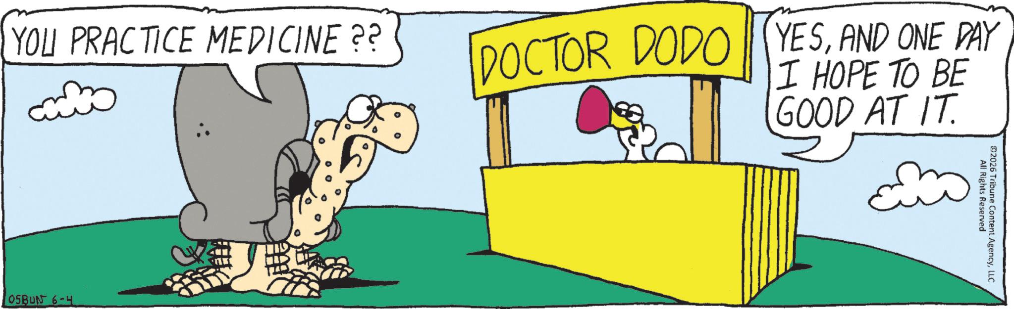Fiction OCR: YOU PRACTICE MEDICINE?? DOCTOR DODO YESAND ONE DAY I HOPE TO BE GOOD AT IT. OSBUN 6-4 All Rights Reserved 2026 Tribune Content AgencyLLC YOU PRACTICE MEDICINE ?? DOCTOR DODO YESAND ONE DAY I HOPE TO BE GOOD AT IT . OSBUN 6-4 All Rights Reserved 2026 Tribune Content Agency