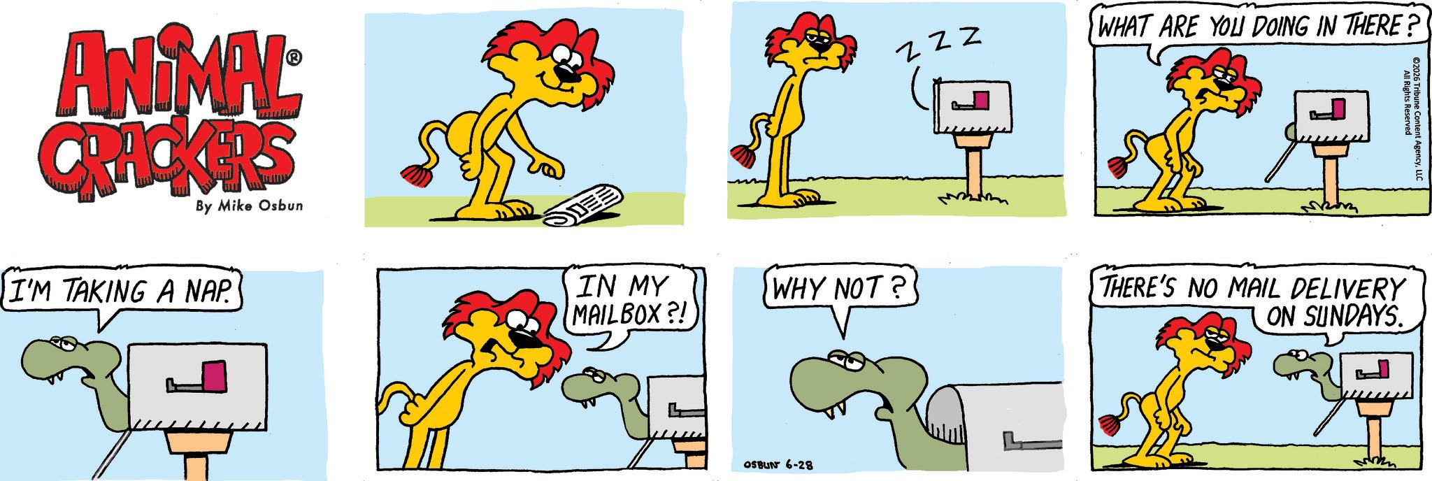 Clip art OCR: ANIMAL CRACKERS By Mike Osbun I'M TAKING A NAP. IN MY MAILBOX?! WHY NOT? OSBUN 6-28 ZZZ M L WHAT ARE YOU DOING IN THERE? THERE'S NO MAIL DELIVERY ON SUNDAYS. All Rights Reserved ©2026 Tribune Content AgencyLLC ANIMAL CRACKERS By Mike Osbun I'M TAKING A NAP . IN MY MAILBOX ?! WHY NOT ? OSBUN 6-28 ZZZ M L WHAT ARE YOU DOING IN THERE ? THERE'S NO MAIL DELIVERY ON SUNDAYS . All Rights Reserved © 2026 Tribune Content Agency